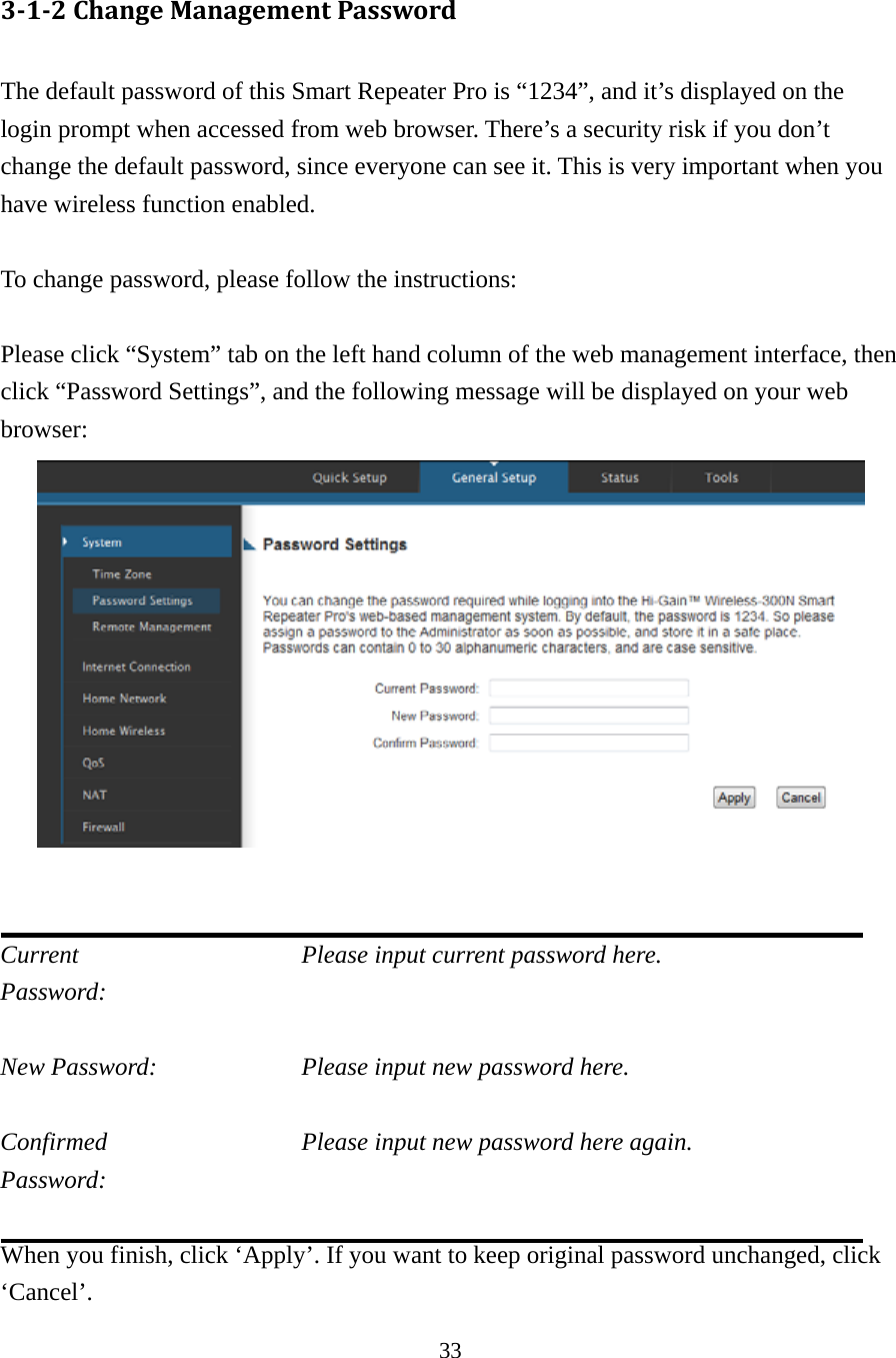 33 3‐1‐2ChangeManagementPassword The default password of this Smart Repeater Pro is “1234”, and it’s displayed on the login prompt when accessed from web browser. There’s a security risk if you don’t change the default password, since everyone can see it. This is very important when you have wireless function enabled.  To change password, please follow the instructions:  Please click “System” tab on the left hand column of the web management interface, then click “Password Settings”, and the following message will be displayed on your web browser:    Current           Please input current password here. Password:   New Password:        Please input new password here.  Confirmed          Please input new password here again. Password:   When you finish, click ‘Apply’. If you want to keep original password unchanged, click ‘Cancel’. 