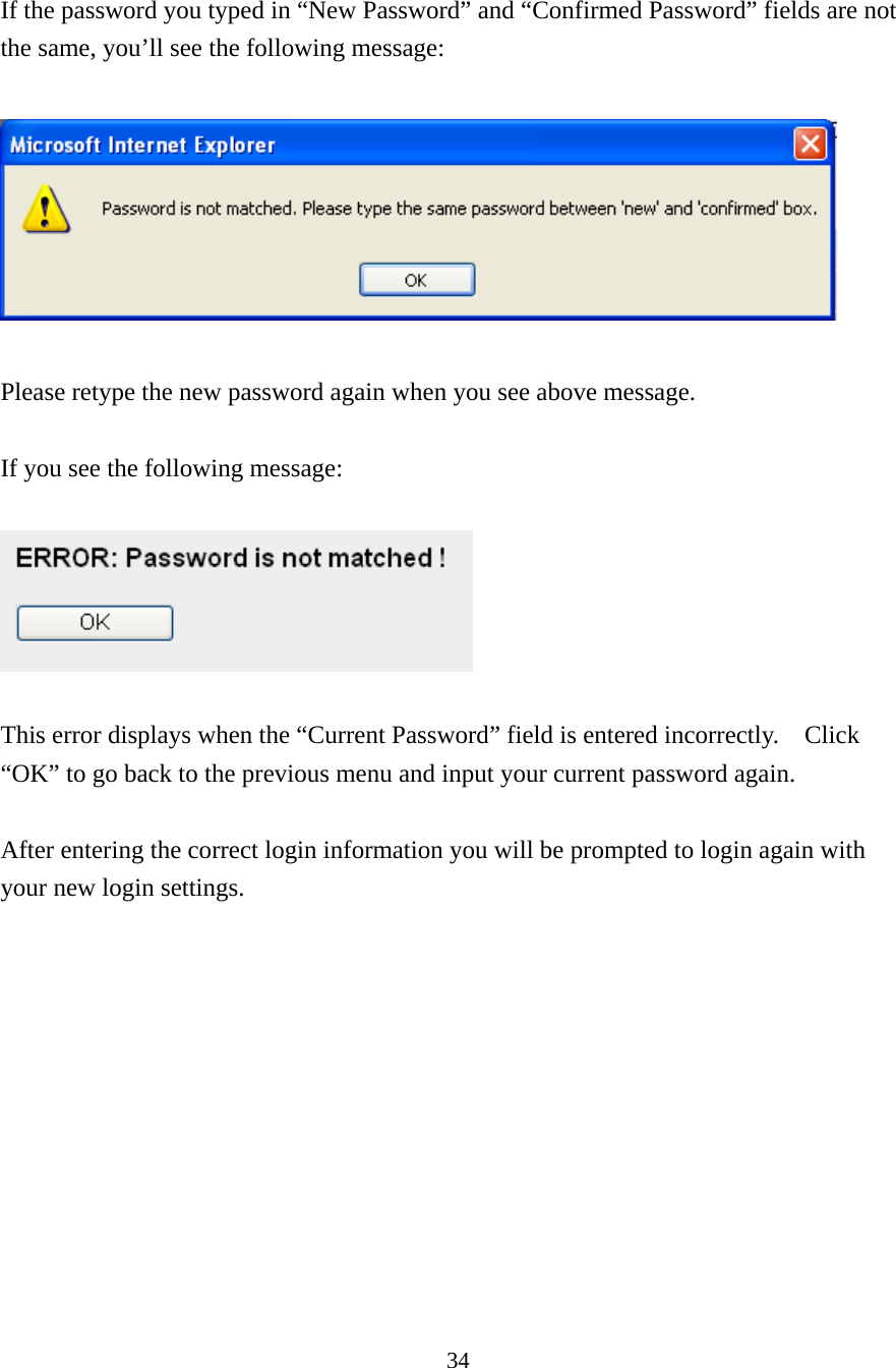 34  If the password you typed in “New Password” and “Confirmed Password” fields are not the same, you’ll see the following message:    Please retype the new password again when you see above message.  If you see the following message:    This error displays when the “Current Password” field is entered incorrectly.    Click “OK” to go back to the previous menu and input your current password again.    After entering the correct login information you will be prompted to login again with your new login settings.        