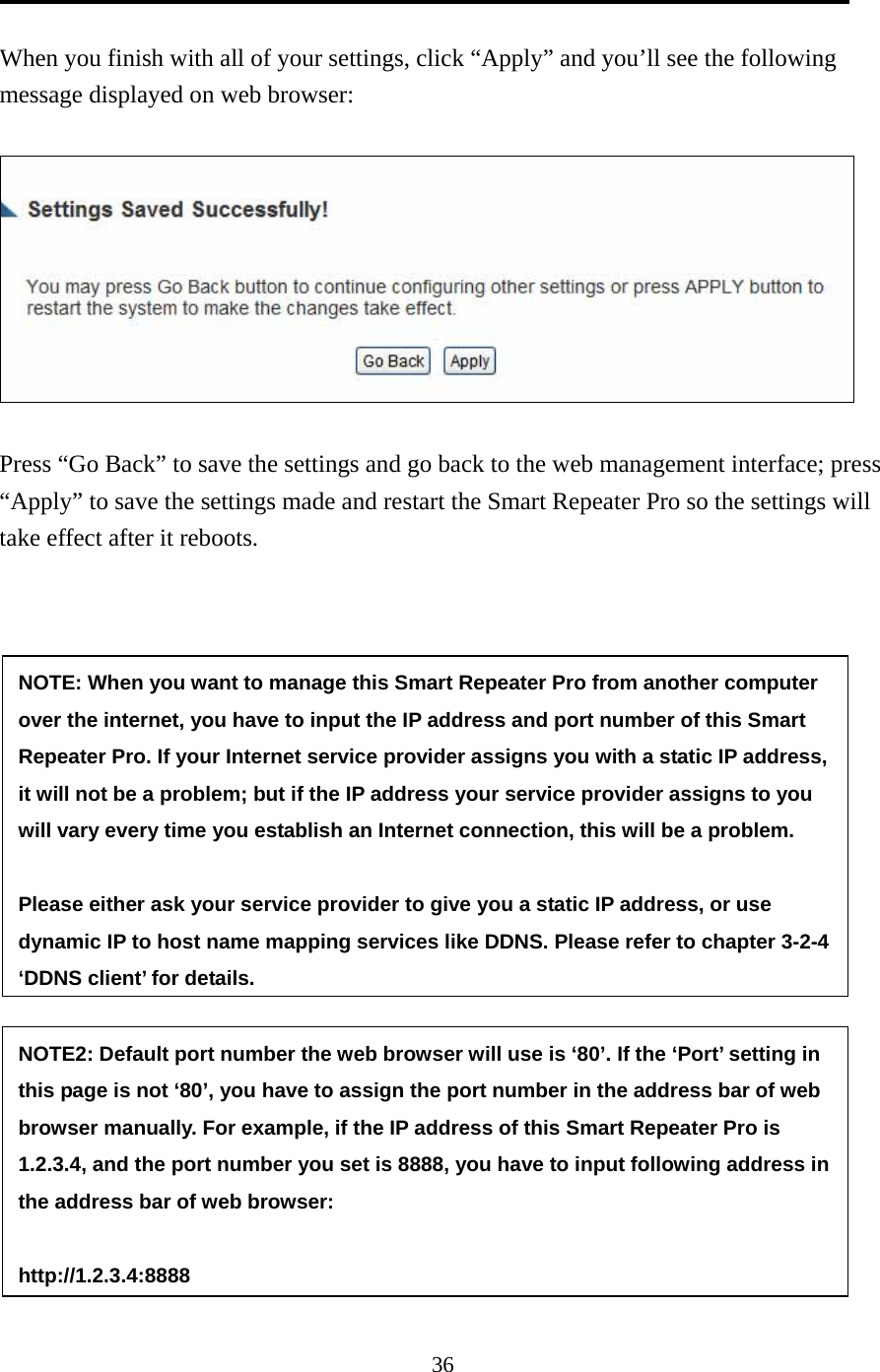 36  When you finish with all of your settings, click “Apply” and you’ll see the following message displayed on web browser:    Press “Go Back” to save the settings and go back to the web management interface; press “Apply” to save the settings made and restart the Smart Repeater Pro so the settings will take effect after it reboots.  NOTE: When you want to manage this Smart Repeater Pro from another computer over the internet, you have to input the IP address and port number of this Smart Repeater Pro. If your Internet service provider assigns you with a static IP address, it will not be a problem; but if the IP address your service provider assigns to you will vary every time you establish an Internet connection, this will be a problem.    Please either ask your service provider to give you a static IP address, or use dynamic IP to host name mapping services like DDNS. Please refer to chapter 3-2-4 ‘DDNS client’ for details. NOTE2: Default port number the web browser will use is ‘80’. If the ‘Port’ setting in this page is not ‘80’, you have to assign the port number in the address bar of web browser manually. For example, if the IP address of this Smart Repeater Pro is 1.2.3.4, and the port number you set is 8888, you have to input following address in the address bar of web browser:  http://1.2.3.4:8888 