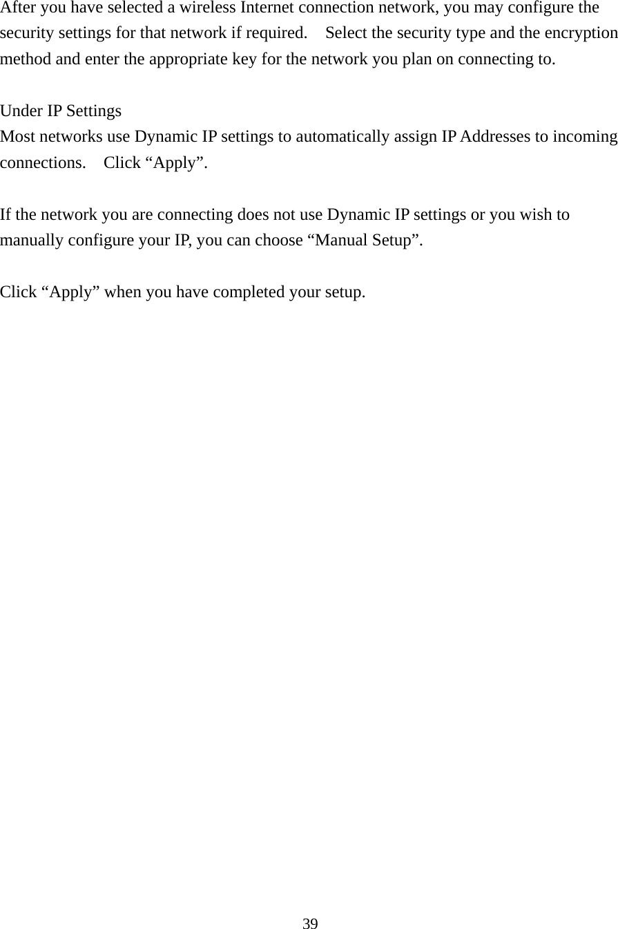 39  After you have selected a wireless Internet connection network, you may configure the security settings for that network if required.    Select the security type and the encryption method and enter the appropriate key for the network you plan on connecting to.    Under IP Settings Most networks use Dynamic IP settings to automatically assign IP Addresses to incoming connections.  Click “Apply”.  If the network you are connecting does not use Dynamic IP settings or you wish to manually configure your IP, you can choose “Manual Setup”.      Click “Apply” when you have completed your setup. 