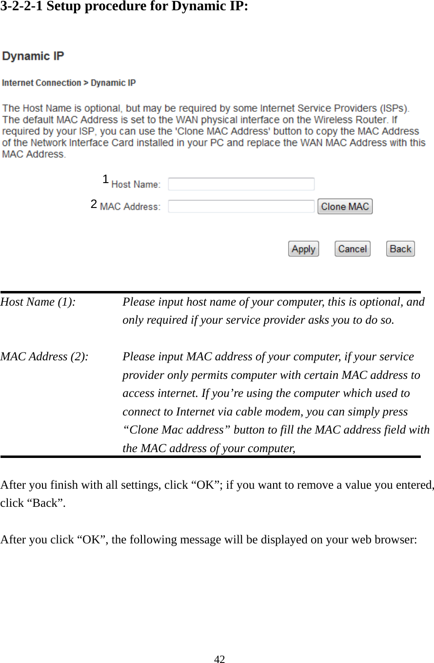 42 3-2-2-1 Setup procedure for Dynamic IP:   Host Name (1):    Please input host name of your computer, this is optional, and only required if your service provider asks you to do so.    MAC Address (2):    Please input MAC address of your computer, if your service provider only permits computer with certain MAC address to access internet. If you’re using the computer which used to connect to Internet via cable modem, you can simply press “Clone Mac address” button to fill the MAC address field with the MAC address of your computer,   After you finish with all settings, click “OK”; if you want to remove a value you entered, click “Back”.  After you click “OK”, the following message will be displayed on your web browser:  1 2 