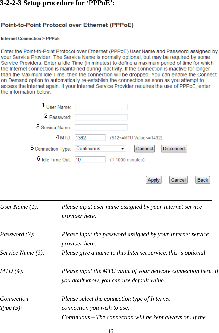 46 3-2-2-3 Setup procedure for ‘PPPoE’:    User Name (1):    Please input user name assigned by your Internet service provider here.  Password (2):    Please input the password assigned by your Internet service provider here. Service Name (3):    Please give a name to this Internet service, this is optional  MTU (4):    Please input the MTU value of your network connection here. If you don’t know, you can use default value.  Connection        Please select the connection type of Internet Type (5):    connection you wish to use. Continuous – The connection will be kept always on. If the 1 2 4 3 5 6 