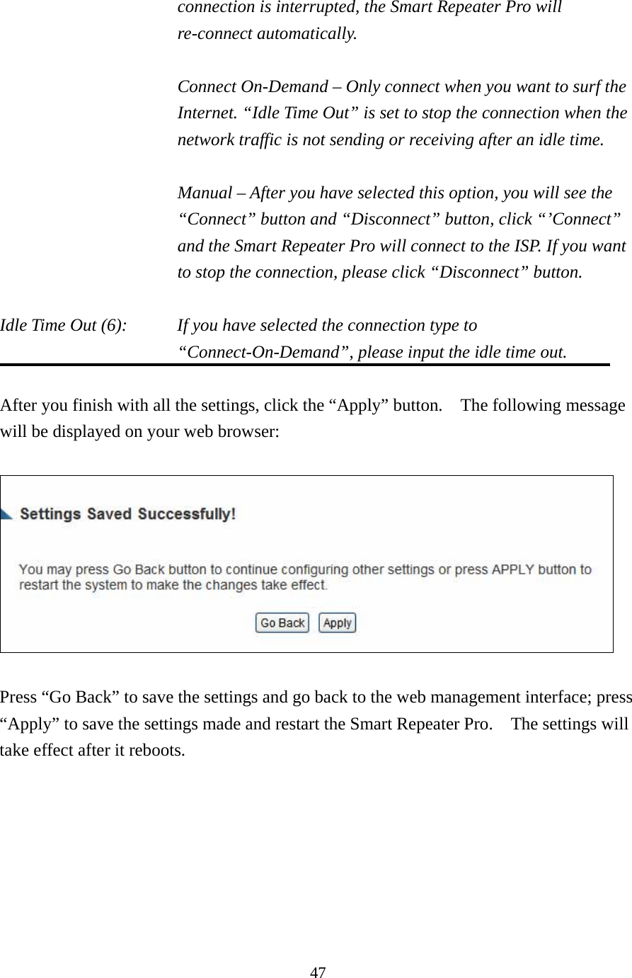 47 connection is interrupted, the Smart Repeater Pro will re-connect automatically.  Connect On-Demand – Only connect when you want to surf the Internet. “Idle Time Out” is set to stop the connection when the network traffic is not sending or receiving after an idle time.  Manual – After you have selected this option, you will see the “Connect” button and “Disconnect” button, click “’Connect” and the Smart Repeater Pro will connect to the ISP. If you want to stop the connection, please click “Disconnect” button.  Idle Time Out (6):    If you have selected the connection type to “Connect-On-Demand”, please input the idle time out.  After you finish with all the settings, click the “Apply” button.    The following message will be displayed on your web browser:    Press “Go Back” to save the settings and go back to the web management interface; press “Apply” to save the settings made and restart the Smart Repeater Pro.    The settings will take effect after it reboots.  