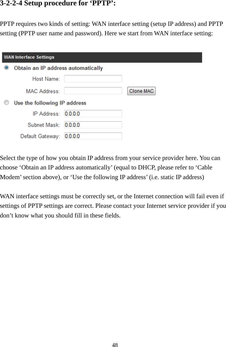 48 3-2-2-4 Setup procedure for ‘PPTP’:  PPTP requires two kinds of setting: WAN interface setting (setup IP address) and PPTP setting (PPTP user name and password). Here we start from WAN interface setting:    Select the type of how you obtain IP address from your service provider here. You can choose ‘Obtain an IP address automatically’ (equal to DHCP, please refer to ‘Cable Modem’ section above), or ‘Use the following IP address’ (i.e. static IP address)  WAN interface settings must be correctly set, or the Internet connection will fail even if settings of PPTP settings are correct. Please contact your Internet service provider if you don’t know what you should fill in these fields.             