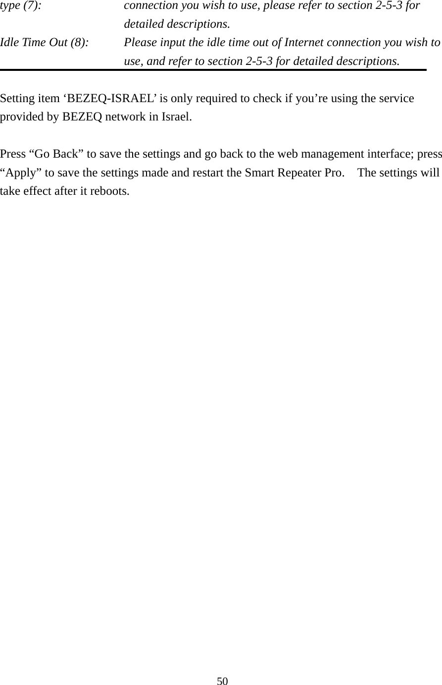 50 type (7):    connection you wish to use, please refer to section 2-5-3 for detailed descriptions. Idle Time Out (8):    Please input the idle time out of Internet connection you wish to use, and refer to section 2-5-3 for detailed descriptions.  Setting item ‘BEZEQ-ISRAEL’ is only required to check if you’re using the service provided by BEZEQ network in Israel.    Press “Go Back” to save the settings and go back to the web management interface; press “Apply” to save the settings made and restart the Smart Repeater Pro.    The settings will take effect after it reboots.   