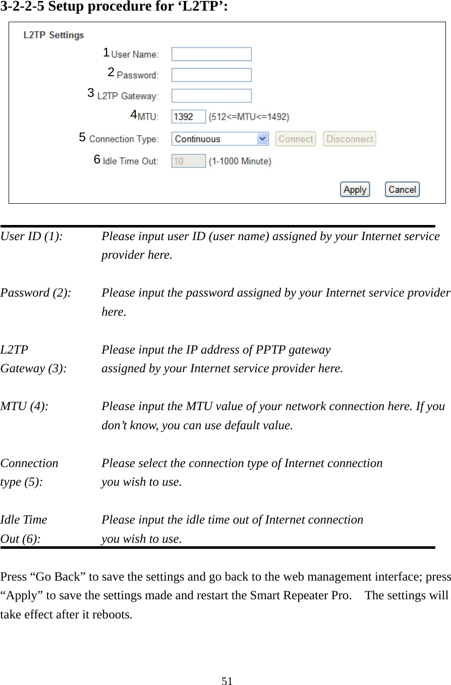 51 3-2-2-5 Setup procedure for ‘L2TP’:   User ID (1):    Please input user ID (user name) assigned by your Internet service provider here.  Password (2):    Please input the password assigned by your Internet service provider here.  L2TP      Please input the IP address of PPTP gateway   Gateway (3):     assigned by your Internet service provider here.  MTU (4):    Please input the MTU value of your network connection here. If you don’t know, you can use default value.  Connection    Please select the connection type of Internet connection type (5):    you wish to use.  Idle Time      Please input the idle time out of Internet connection Out (6):    you wish to use.  Press “Go Back” to save the settings and go back to the web management interface; press “Apply” to save the settings made and restart the Smart Repeater Pro.    The settings will take effect after it reboots. 1 2 4 3 5 6 