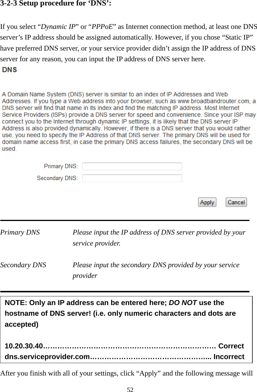 52 3-2-3 Setup procedure for ‘DNS’:  If you select “Dynamic IP” or “PPPoE” as Internet connection method, at least one DNS server’s IP address should be assigned automatically. However, if you chose “Static IP” have preferred DNS server, or your service provider didn’t assign the IP address of DNS server for any reason, you can input the IP address of DNS server here.   Primary DNS  Please input the IP address of DNS server provided by your service provider.   Secondary DNS  Please input the secondary DNS provided by your service provider         After you finish with all of your settings, click “Apply” and the following message will NOTE: Only an IP address can be entered here; DO NOT use the hostname of DNS server! (i.e. only numeric characters and dots are accepted)  10.20.30.40……………………………………………………………… Correct dns.serviceprovider.com…………………………………………... Incorrect