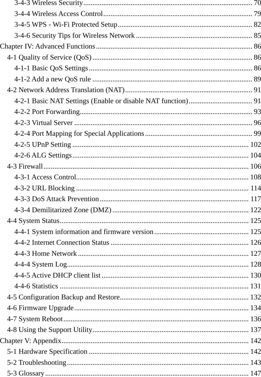 3-4-3 Wireless Security ............................................................................................. 703-4-4 Wireless Access Control .................................................................................. 793-4-5 WPS - Wi-Fi Protected Setup .......................................................................... 823-4-6 Security Tips for Wireless Network ................................................................ 85Chapter IV: Advanced Functions ...................................................................................... 864-1 Quality of Service (QoS) ........................................................................................ 864-1-1 Basic QoS Settings .......................................................................................... 864-1-2 Add a new QoS rule ........................................................................................ 894-2 Network Address Translation (NAT) ...................................................................... 914-2-1 Basic NAT Settings (Enable or disable NAT function) ................................... 914-2-2 Port Forwarding............................................................................................... 934-2-3 Virtual Server .................................................................................................. 964-2-4 Port Mapping for Special Applications ........................................................... 994-2-5 UPnP Setting ................................................................................................. 1024-2-6 ALG Settings ................................................................................................. 1044-3 Firewall ................................................................................................................. 1064-3-1 Access Control............................................................................................... 1084-3-2 URL Blocking ............................................................................................... 1144-3-3 DoS Attack Prevention .................................................................................. 1174-3-4 Demilitarized Zone (DMZ) ........................................................................... 1224-4 System Status ........................................................................................................ 1254-4-1 System information and firmware version .................................................... 1254-4-2 Internet Connection Status ............................................................................ 1264-4-3 Home Network .............................................................................................. 1274-4-4 System Log .................................................................................................... 1284-4-5 Active DHCP client list ................................................................................. 1304-4-6 Statistics ........................................................................................................ 1314-5 Configuration Backup and Restore ....................................................................... 1324-6 Firmware Upgrade ................................................................................................ 1344-7 System Reboot ...................................................................................................... 1364-8 Using the Support Utility ...................................................................................... 137Chapter V: Appendix ....................................................................................................... 1425-1 Hardware Specification ........................................................................................ 1425-2 Troubleshooting .................................................................................................... 1435-3 Glossary ................................................................................................................ 147 