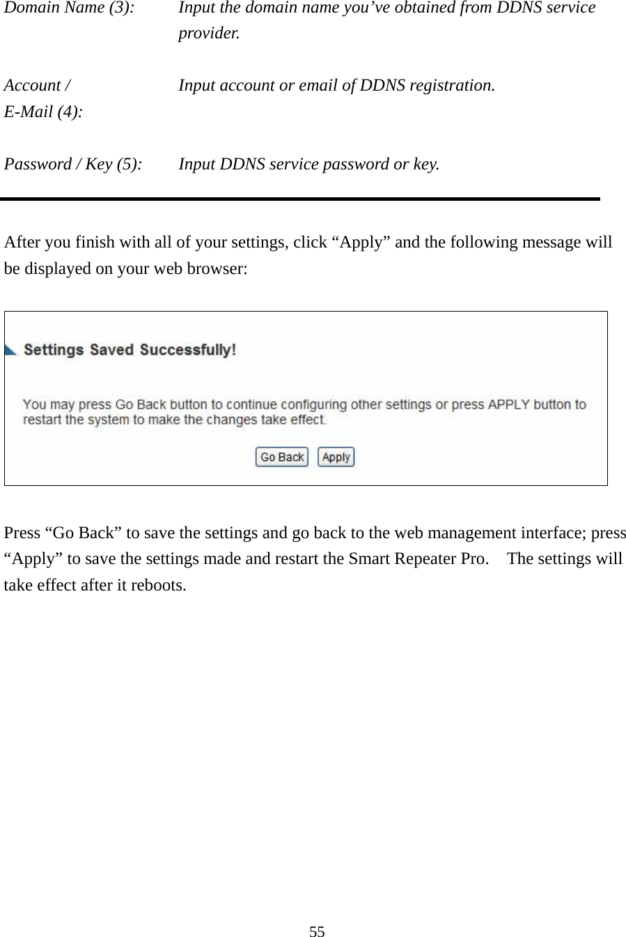 55  Domain Name (3):    Input the domain name you’ve obtained from DDNS service provider.  Account /        Input account or email of DDNS registration. E-Mail (4):    Password / Key (5):    Input DDNS service password or key.   After you finish with all of your settings, click “Apply” and the following message will be displayed on your web browser:    Press “Go Back” to save the settings and go back to the web management interface; press “Apply” to save the settings made and restart the Smart Repeater Pro.    The settings will take effect after it reboots. 