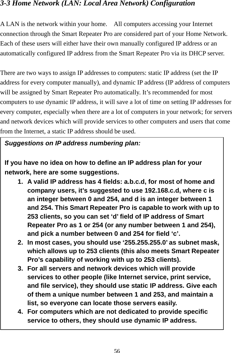 56 3-3 Home Network (LAN: Local Area Network) Configuration  A LAN is the network within your home.    All computers accessing your Internet connection through the Smart Repeater Pro are considered part of your Home Network.   Each of these users will either have their own manually configured IP address or an automatically configured IP address from the Smart Repeater Pro via its DHCP server.  There are two ways to assign IP addresses to computers: static IP address (set the IP address for every computer manually), and dynamic IP address (IP address of computers will be assigned by Smart Repeater Pro automatically. It’s recommended for most computers to use dynamic IP address, it will save a lot of time on setting IP addresses for every computer, especially when there are a lot of computers in your network; for servers and network devices which will provide services to other computers and users that come from the Internet, a static IP address should be used.   Suggestions on IP address numbering plan:  If you have no idea on how to define an IP address plan for your network, here are some suggestions.   1.  A valid IP address has 4 fields: a.b.c.d, for most of home and company users, it’s suggested to use 192.168.c.d, where c is an integer between 0 and 254, and d is an integer between 1 and 254. This Smart Repeater Pro is capable to work with up to 253 clients, so you can set ‘d’ field of IP address of Smart Repeater Pro as 1 or 254 (or any number between 1 and 254), and pick a number between 0 and 254 for field ‘c’. 2.  In most cases, you should use ‘255.255.255.0’ as subnet mask, which allows up to 253 clients (this also meets Smart Repeater Pro’s capability of working with up to 253 clients). 3.  For all servers and network devices which will provide services to other people (like Internet service, print service, and file service), they should use static IP address. Give each of them a unique number between 1 and 253, and maintain a list, so everyone can locate those servers easily. 4.  For computers which are not dedicated to provide specific service to others, they should use dynamic IP address. 