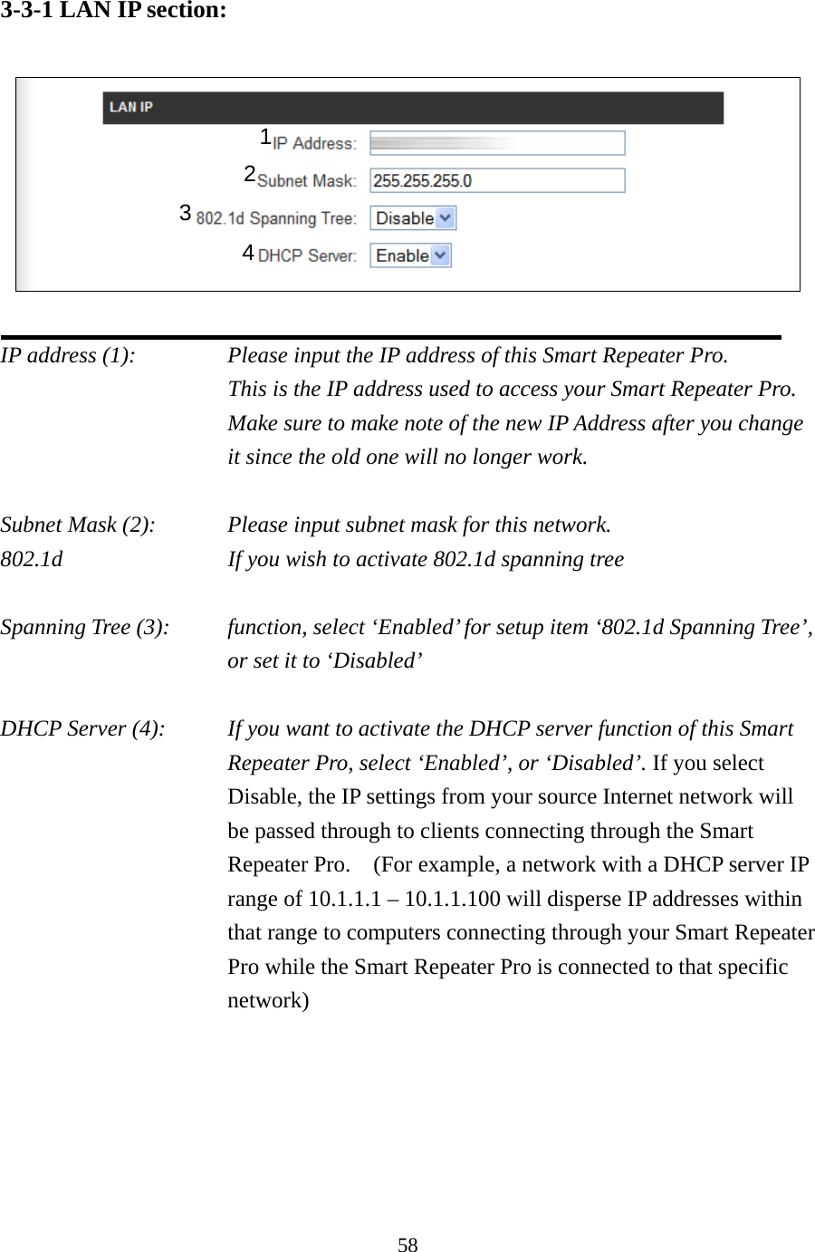 58 3-3-1 LAN IP section:    IP address (1):      Please input the IP address of this Smart Repeater Pro.     This is the IP address used to access your Smart Repeater Pro.   Make sure to make note of the new IP Address after you change it since the old one will no longer work.  Subnet Mask (2):      Please input subnet mask for this network. 802.1d          If you wish to activate 802.1d spanning tree  Spanning Tree (3):    function, select ‘Enabled’ for setup item ‘802.1d Spanning Tree’, or set it to ‘Disabled’  DHCP Server (4):  If you want to activate the DHCP server function of this Smart Repeater Pro, select ‘Enabled’, or ‘Disabled’. If you select Disable, the IP settings from your source Internet network will be passed through to clients connecting through the Smart Repeater Pro.    (For example, a network with a DHCP server IP range of 10.1.1.1 – 10.1.1.100 will disperse IP addresses within that range to computers connecting through your Smart Repeater Pro while the Smart Repeater Pro is connected to that specific network) 1 3 2 4 