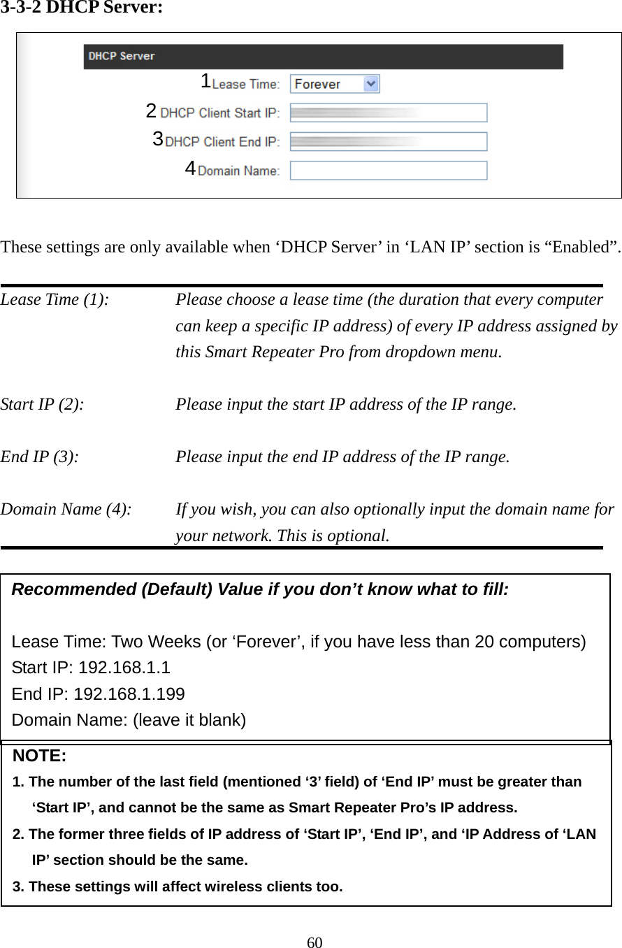 60 3-3-2 DHCP Server:     These settings are only available when ‘DHCP Server’ in ‘LAN IP’ section is “Enabled”.  Lease Time (1):    Please choose a lease time (the duration that every computer can keep a specific IP address) of every IP address assigned by this Smart Repeater Pro from dropdown menu.  Start IP (2):        Please input the start IP address of the IP range.  End IP (3):        Please input the end IP address of the IP range.  Domain Name (4):    If you wish, you can also optionally input the domain name for your network. This is optional.         NOTE:  1. The number of the last field (mentioned ‘3’ field) of ‘End IP’ must be greater than ‘Start IP’, and cannot be the same as Smart Repeater Pro’s IP address. 2. The former three fields of IP address of ‘Start IP’, ‘End IP’, and ‘IP Address of ‘LAN IP’ section should be the same. 3. These settings will affect wireless clients too. Recommended (Default) Value if you don’t know what to fill:  Lease Time: Two Weeks (or ‘Forever’, if you have less than 20 computers) Start IP: 192.168.1.1 End IP: 192.168.1.199 Domain Name: (leave it blank) 1 3 4 2 