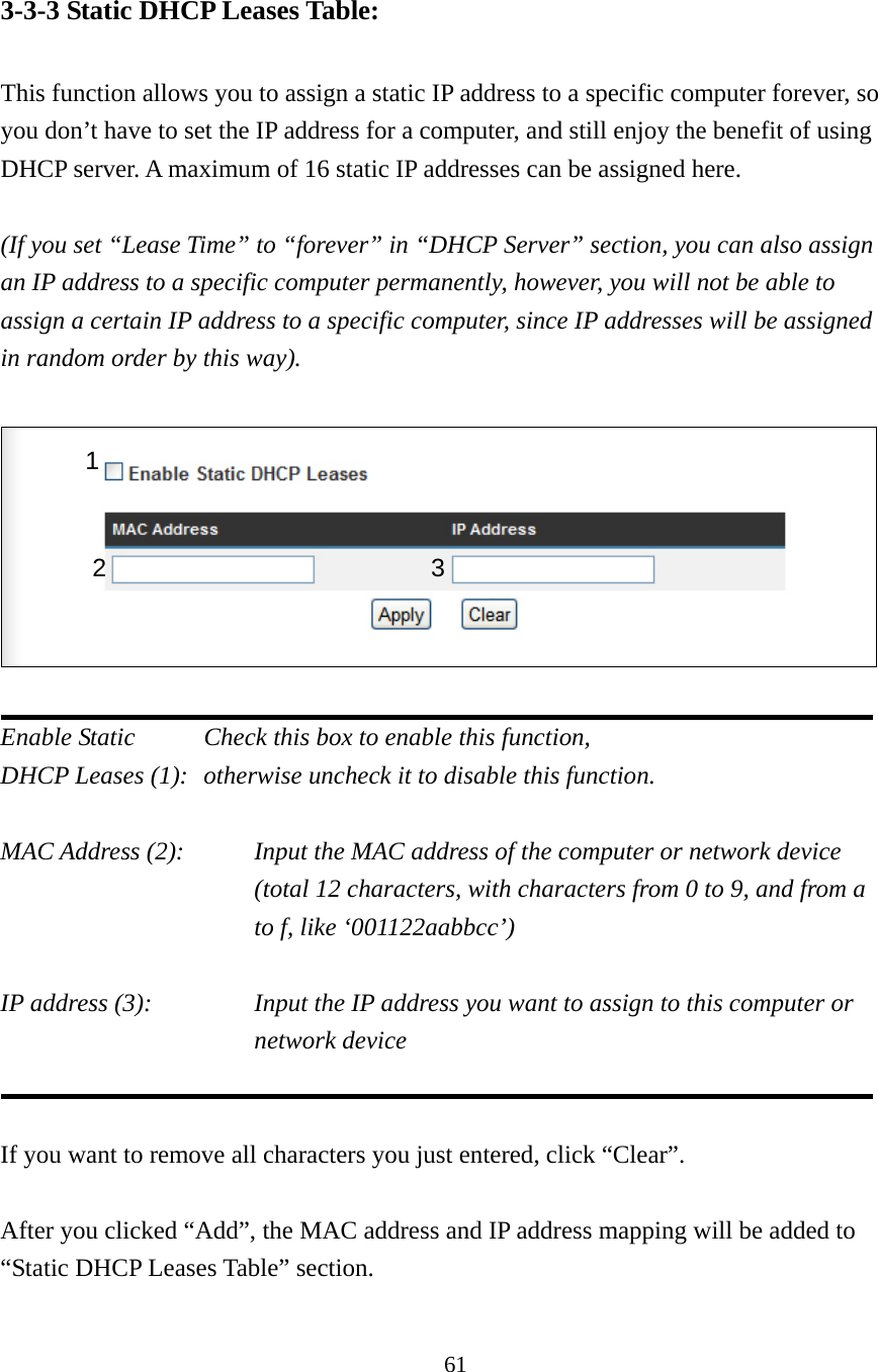 61 3-3-3 Static DHCP Leases Table:  This function allows you to assign a static IP address to a specific computer forever, so you don’t have to set the IP address for a computer, and still enjoy the benefit of using DHCP server. A maximum of 16 static IP addresses can be assigned here.  (If you set “Lease Time” to “forever” in “DHCP Server” section, you can also assign an IP address to a specific computer permanently, however, you will not be able to assign a certain IP address to a specific computer, since IP addresses will be assigned in random order by this way).      Enable Static     Check this box to enable this function, DHCP Leases (1):   otherwise uncheck it to disable this function.  MAC Address (2):    Input the MAC address of the computer or network device (total 12 characters, with characters from 0 to 9, and from a to f, like ‘001122aabbcc’)    IP address (3):    Input the IP address you want to assign to this computer or network device     If you want to remove all characters you just entered, click “Clear”.  After you clicked “Add”, the MAC address and IP address mapping will be added to “Static DHCP Leases Table” section.  1 2 3 