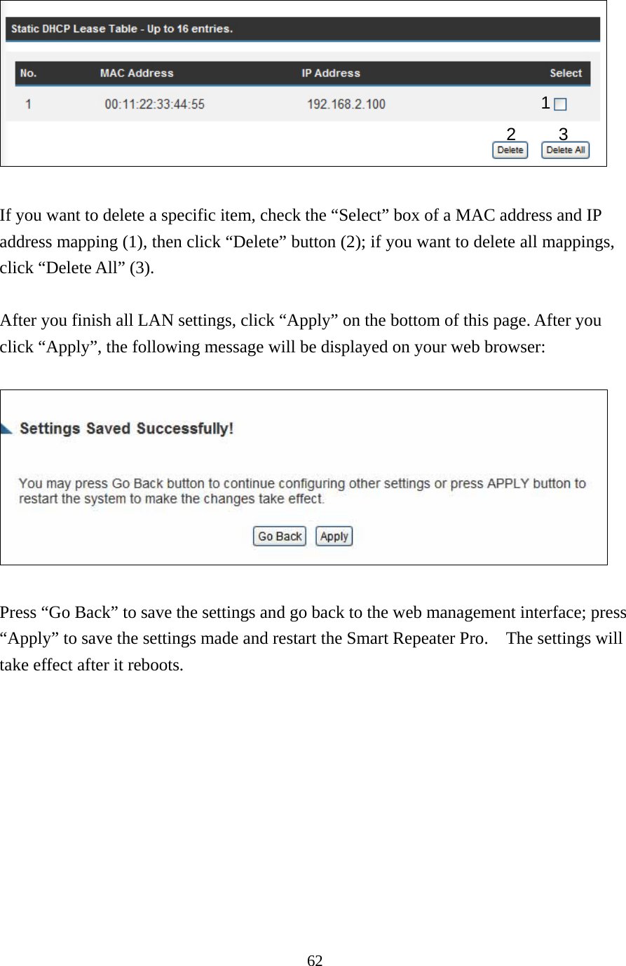 62   If you want to delete a specific item, check the “Select” box of a MAC address and IP address mapping (1), then click “Delete” button (2); if you want to delete all mappings, click “Delete All” (3).    After you finish all LAN settings, click “Apply” on the bottom of this page. After you click “Apply”, the following message will be displayed on your web browser:    Press “Go Back” to save the settings and go back to the web management interface; press “Apply” to save the settings made and restart the Smart Repeater Pro.    The settings will take effect after it reboots. 1 2 3 