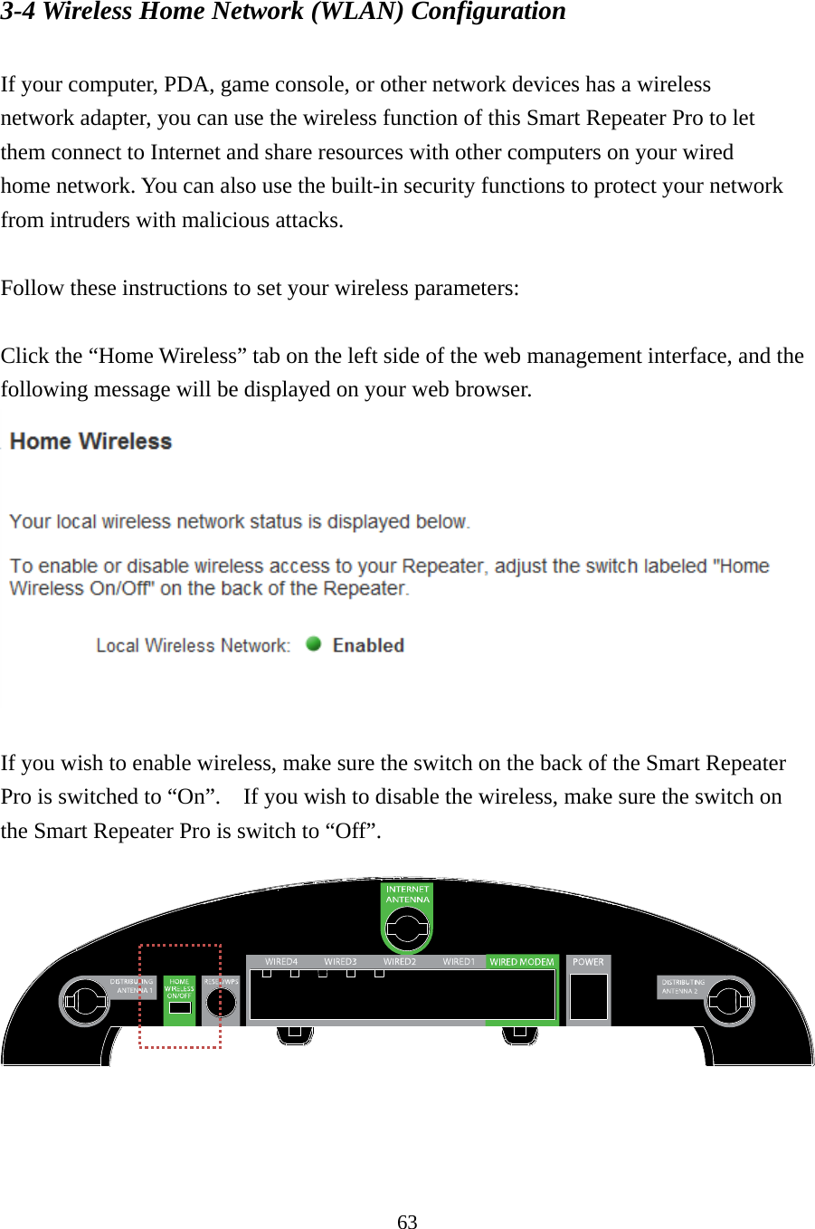 63 3-4 Wireless Home Network (WLAN) Configuration  If your computer, PDA, game console, or other network devices has a wireless network adapter, you can use the wireless function of this Smart Repeater Pro to let them connect to Internet and share resources with other computers on your wired home network. You can also use the built-in security functions to protect your network from intruders with malicious attacks.  Follow these instructions to set your wireless parameters:  Click the “Home Wireless” tab on the left side of the web management interface, and the following message will be displayed on your web browser.     If you wish to enable wireless, make sure the switch on the back of the Smart Repeater Pro is switched to “On”.    If you wish to disable the wireless, make sure the switch on the Smart Repeater Pro is switch to “Off”.    