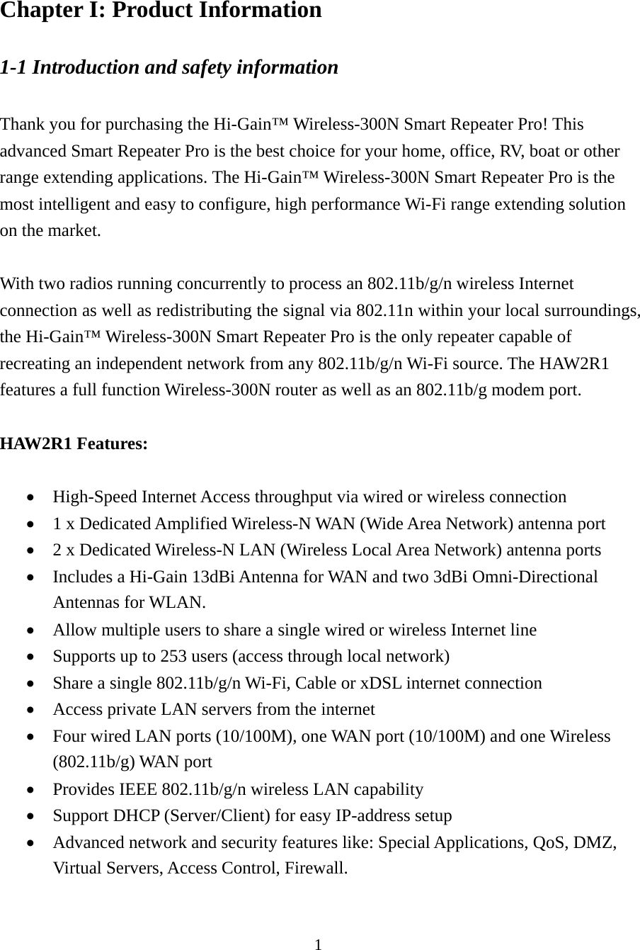 1 Chapter I: Product Information 1-1 Introduction and safety information  Thank you for purchasing the Hi-Gain™ Wireless-300N Smart Repeater Pro! This advanced Smart Repeater Pro is the best choice for your home, office, RV, boat or other range extending applications. The Hi-Gain™ Wireless-300N Smart Repeater Pro is the most intelligent and easy to configure, high performance Wi-Fi range extending solution on the market.      With two radios running concurrently to process an 802.11b/g/n wireless Internet connection as well as redistributing the signal via 802.11n within your local surroundings, the Hi-Gain™ Wireless-300N Smart Repeater Pro is the only repeater capable of recreating an independent network from any 802.11b/g/n Wi-Fi source. The HAW2R1 features a full function Wireless-300N router as well as an 802.11b/g modem port.  HAW2R1 Features:   High-Speed Internet Access throughput via wired or wireless connection  1 x Dedicated Amplified Wireless-N WAN (Wide Area Network) antenna port  2 x Dedicated Wireless-N LAN (Wireless Local Area Network) antenna ports  Includes a Hi-Gain 13dBi Antenna for WAN and two 3dBi Omni-Directional Antennas for WLAN.  Allow multiple users to share a single wired or wireless Internet line    Supports up to 253 users (access through local network)  Share a single 802.11b/g/n Wi-Fi, Cable or xDSL internet connection  Access private LAN servers from the internet  Four wired LAN ports (10/100M), one WAN port (10/100M) and one Wireless (802.11b/g) WAN port  Provides IEEE 802.11b/g/n wireless LAN capability  Support DHCP (Server/Client) for easy IP-address setup    Advanced network and security features like: Special Applications, QoS, DMZ, Virtual Servers, Access Control, Firewall. 