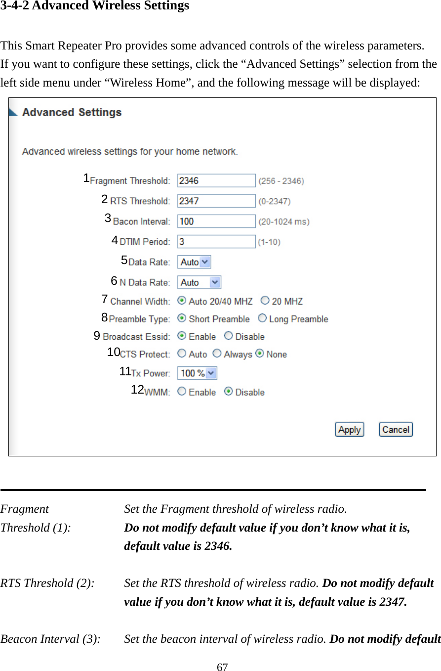 67 3-4-2 Advanced Wireless Settings  This Smart Repeater Pro provides some advanced controls of the wireless parameters.   If you want to configure these settings, click the “Advanced Settings” selection from the left side menu under “Wireless Home”, and the following message will be displayed:    Fragment  Set the Fragment threshold of wireless radio.     Threshold (1):  Do not modify default value if you don’t know what it is, default value is 2346.  RTS Threshold (2):    Set the RTS threshold of wireless radio. Do not modify default value if you don’t know what it is, default value is 2347.  Beacon Interval (3):    Set the beacon interval of wireless radio. Do not modify default 1 2 3 4 5 7 8 6 9 10 11 12 