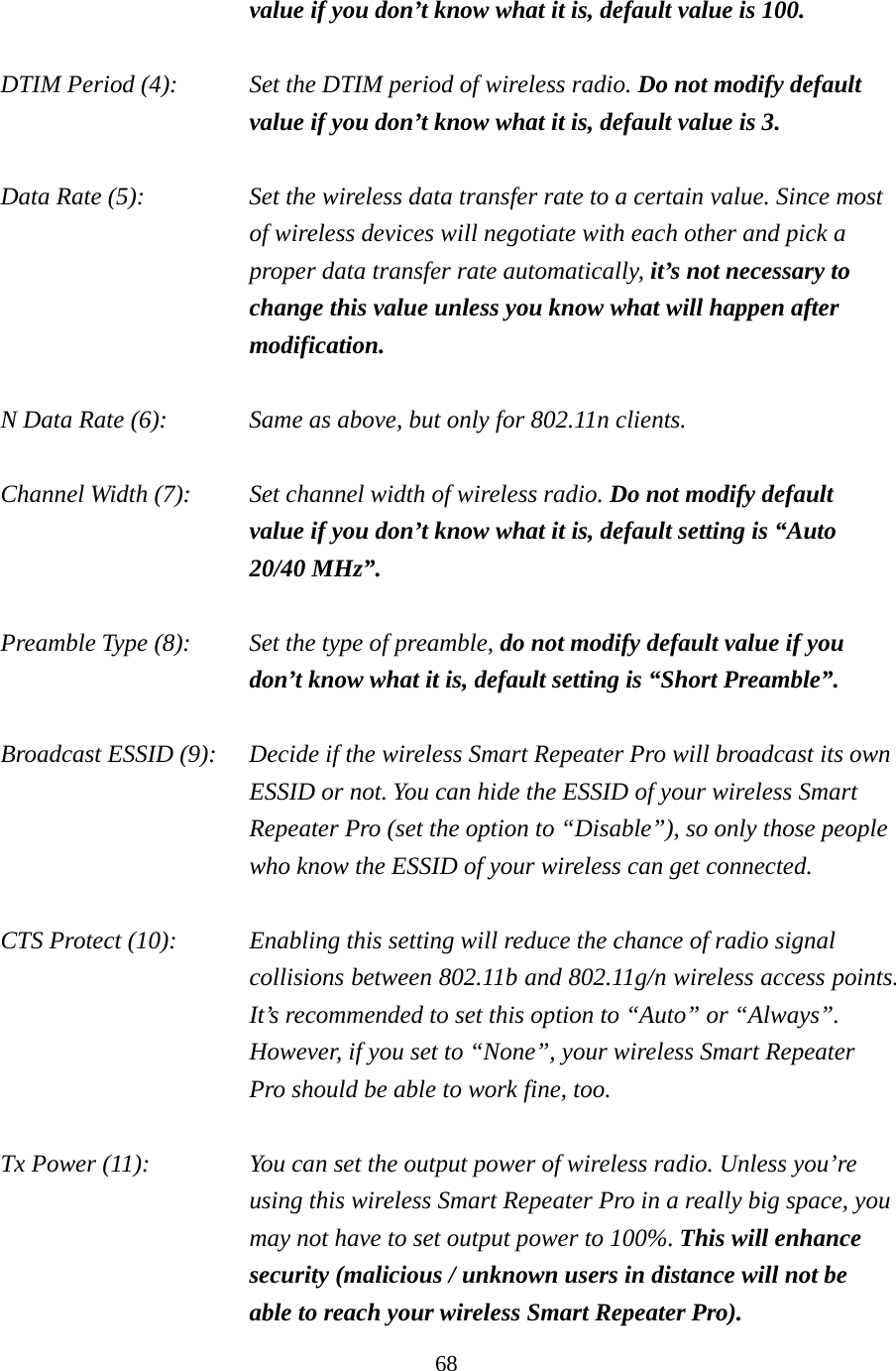 68 value if you don’t know what it is, default value is 100.  DTIM Period (4):    Set the DTIM period of wireless radio. Do not modify default value if you don’t know what it is, default value is 3.  Data Rate (5):    Set the wireless data transfer rate to a certain value. Since most of wireless devices will negotiate with each other and pick a proper data transfer rate automatically, it’s not necessary to change this value unless you know what will happen after modification.  N Data Rate (6):      Same as above, but only for 802.11n clients.   Channel Width (7):    Set channel width of wireless radio. Do not modify default value if you don’t know what it is, default setting is “Auto 20/40 MHz”.  Preamble Type (8):    Set the type of preamble, do not modify default value if you don’t know what it is, default setting is “Short Preamble”.  Broadcast ESSID (9):    Decide if the wireless Smart Repeater Pro will broadcast its own ESSID or not. You can hide the ESSID of your wireless Smart Repeater Pro (set the option to “Disable”), so only those people who know the ESSID of your wireless can get connected.  CTS Protect (10):    Enabling this setting will reduce the chance of radio signal collisions between 802.11b and 802.11g/n wireless access points. It’s recommended to set this option to “Auto” or “Always”. However, if you set to “None”, your wireless Smart Repeater Pro should be able to work fine, too.  Tx Power (11):    You can set the output power of wireless radio. Unless you’re using this wireless Smart Repeater Pro in a really big space, you may not have to set output power to 100%. This will enhance security (malicious / unknown users in distance will not be able to reach your wireless Smart Repeater Pro). 