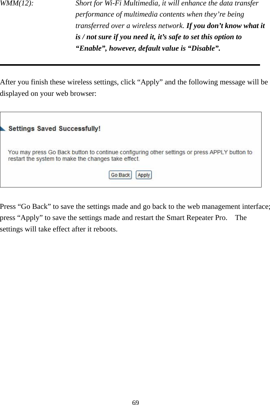 69  WMM(12):    Short for Wi-Fi Multimedia, it will enhance the data transfer performance of multimedia contents when they’re being transferred over a wireless network. If you don’t know what it is / not sure if you need it, it’s safe to set this option to “Enable”, however, default value is “Disable”.   After you finish these wireless settings, click “Apply” and the following message will be displayed on your web browser:    Press “Go Back” to save the settings made and go back to the web management interface; press “Apply” to save the settings made and restart the Smart Repeater Pro.    The settings will take effect after it reboots.  
