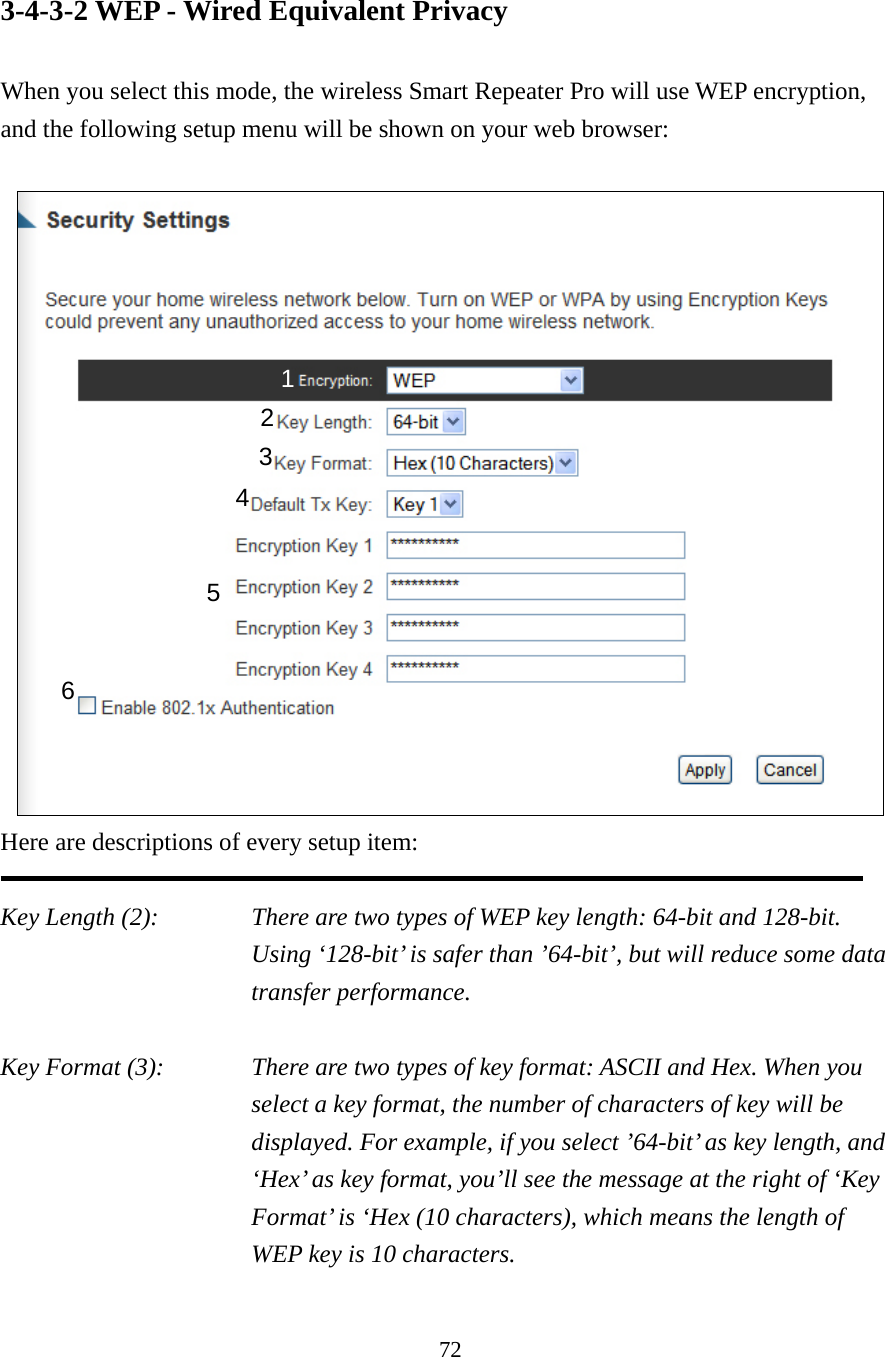 72 3-4-3-2 WEP - Wired Equivalent Privacy  When you select this mode, the wireless Smart Repeater Pro will use WEP encryption, and the following setup menu will be shown on your web browser:   Here are descriptions of every setup item:  Key Length (2):    There are two types of WEP key length: 64-bit and 128-bit. Using ‘128-bit’ is safer than ’64-bit’, but will reduce some data transfer performance.  Key Format (3):    There are two types of key format: ASCII and Hex. When you select a key format, the number of characters of key will be displayed. For example, if you select ’64-bit’ as key length, and ‘Hex’ as key format, you’ll see the message at the right of ‘Key Format’ is ‘Hex (10 characters), which means the length of WEP key is 10 characters.  1 2 3 5 6 4 