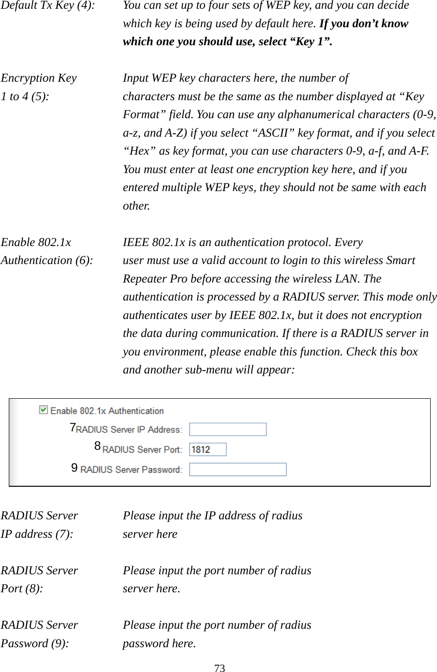 73 Default Tx Key (4):    You can set up to four sets of WEP key, and you can decide which key is being used by default here. If you don’t know which one you should use, select “Key 1”.  Encryption Key      Input WEP key characters here, the number of 1 to 4 (5):    characters must be the same as the number displayed at “Key Format” field. You can use any alphanumerical characters (0-9, a-z, and A-Z) if you select “ASCII” key format, and if you select “Hex” as key format, you can use characters 0-9, a-f, and A-F. You must enter at least one encryption key here, and if you entered multiple WEP keys, they should not be same with each other.  Enable 802.1x  IEEE 802.1x is an authentication protocol. Every   Authentication (6):      user must use a valid account to login to this wireless Smart Repeater Pro before accessing the wireless LAN. The authentication is processed by a RADIUS server. This mode only authenticates user by IEEE 802.1x, but it does not encryption the data during communication. If there is a RADIUS server in you environment, please enable this function. Check this box and another sub-menu will appear:    RADIUS Server    Please input the IP address of radius   IP address (7):     server here  RADIUS Server    Please input the port number of radius Port (8):    server here.  RADIUS Server    Please input the port number of radius Password (9):     password here. 7 8 9 