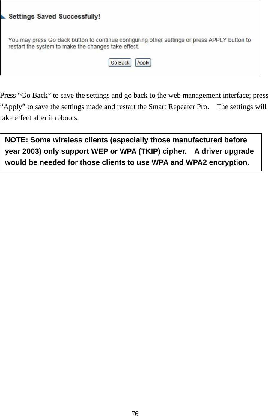 76   Press “Go Back” to save the settings and go back to the web management interface; press “Apply” to save the settings made and restart the Smart Repeater Pro.    The settings will take effect after it reboots.        NOTE: Some wireless clients (especially those manufactured before year 2003) only support WEP or WPA (TKIP) cipher.    A driver upgrade would be needed for those clients to use WPA and WPA2 encryption. 