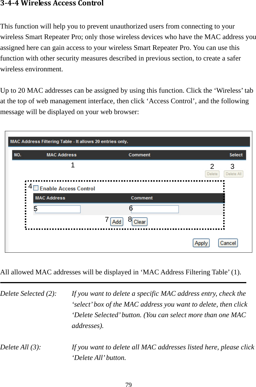 79 3‐4‐4WirelessAccessControl This function will help you to prevent unauthorized users from connecting to your wireless Smart Repeater Pro; only those wireless devices who have the MAC address you assigned here can gain access to your wireless Smart Repeater Pro. You can use this function with other security measures described in previous section, to create a safer wireless environment.  Up to 20 MAC addresses can be assigned by using this function. Click the ‘Wireless’ tab at the top of web management interface, then click ‘Access Control’, and the following message will be displayed on your web browser:    All allowed MAC addresses will be displayed in ‘MAC Address Filtering Table’ (1).    Delete Selected (2):    If you want to delete a specific MAC address entry, check the ‘select’ box of the MAC address you want to delete, then click ‘Delete Selected’ button. (You can select more than one MAC addresses).  Delete All (3):    If you want to delete all MAC addresses listed here, please click ‘Delete All’ button.  1  2 3 5  6784 