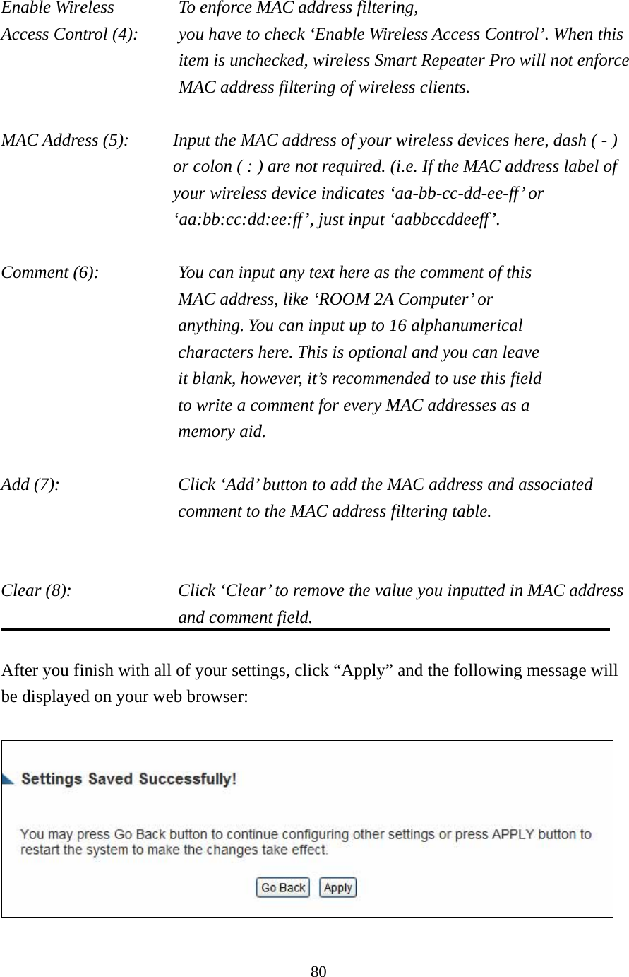 80 Enable Wireless    To enforce MAC address filtering, Access Control (4):    you have to check ‘Enable Wireless Access Control’. When this item is unchecked, wireless Smart Repeater Pro will not enforce MAC address filtering of wireless clients.  MAC Address (5):    Input the MAC address of your wireless devices here, dash ( - ) or colon ( : ) are not required. (i.e. If the MAC address label of your wireless device indicates ‘aa-bb-cc-dd-ee-ff’ or ‘aa:bb:cc:dd:ee:ff’, just input ‘aabbccddeeff’.  Comment (6):      You can input any text here as the comment of this         MAC address, like ‘ROOM 2A Computer’ or           anything. You can input up to 16 alphanumerical   characters here. This is optional and you can leave   it blank, however, it’s recommended to use this field   to write a comment for every MAC addresses as a   memory aid.  Add (7):    Click ‘Add’ button to add the MAC address and associated comment to the MAC address filtering table.   Clear (8):    Click ‘Clear’ to remove the value you inputted in MAC address and comment field.  After you finish with all of your settings, click “Apply” and the following message will be displayed on your web browser:   