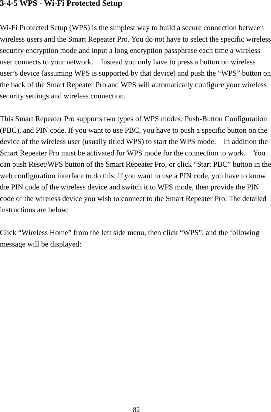 82 3-4-5 WPS - Wi-Fi Protected Setup  Wi-Fi Protected Setup (WPS) is the simplest way to build a secure connection between wireless users and the Smart Repeater Pro. You do not have to select the specific wireless security encryption mode and input a long encryption passphrase each time a wireless user connects to your network.    Instead you only have to press a button on wireless user’s device (assuming WPS is supported by that device) and push the “WPS” button on the back of the Smart Repeater Pro and WPS will automatically configure your wireless security settings and wireless connection.    This Smart Repeater Pro supports two types of WPS modes: Push-Button Configuration (PBC), and PIN code. If you want to use PBC, you have to push a specific button on the device of the wireless user (usually titled WPS) to start the WPS mode.  In addition the Smart Repeater Pro must be activated for WPS mode for the connection to work.    You can push Reset/WPS button of the Smart Repeater Pro, or click “Start PBC” button in the web configuration interface to do this; if you want to use a PIN code, you have to know the PIN code of the wireless device and switch it to WPS mode, then provide the PIN code of the wireless device you wish to connect to the Smart Repeater Pro. The detailed instructions are below:  Click “Wireless Home” from the left side menu, then click “WPS”, and the following message will be displayed:  