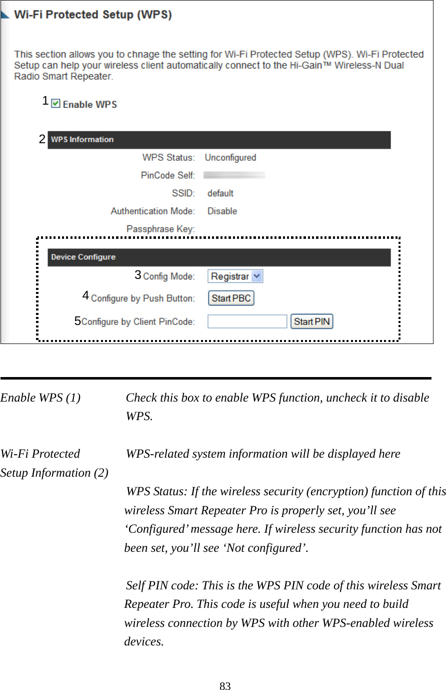 83    Enable WPS (1)  Check this box to enable WPS function, uncheck it to disable WPS.  Wi-Fi Protected    WPS-related system information will be displayed here Setup Information (2) WPS Status: If the wireless security (encryption) function of this wireless Smart Repeater Pro is properly set, you’ll see ‘Configured’ message here. If wireless security function has not been set, you’ll see ‘Not configured’.  Self PIN code: This is the WPS PIN code of this wireless Smart Repeater Pro. This code is useful when you need to build wireless connection by WPS with other WPS-enabled wireless devices.  1 3 4 5 2 