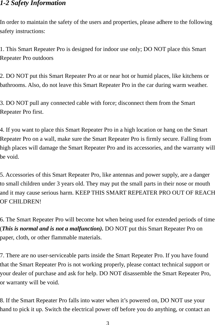 3 1-2 Safety Information  In order to maintain the safety of the users and properties, please adhere to the following safety instructions:  1. This Smart Repeater Pro is designed for indoor use only; DO NOT place this Smart Repeater Pro outdoors    2. DO NOT put this Smart Repeater Pro at or near hot or humid places, like kitchens or bathrooms. Also, do not leave this Smart Repeater Pro in the car during warm weather.  3. DO NOT pull any connected cable with force; disconnect them from the Smart Repeater Pro first.  4. If you want to place this Smart Repeater Pro in a high location or hang on the Smart Repeater Pro on a wall, make sure the Smart Repeater Pro is firmly secure. Falling from high places will damage the Smart Repeater Pro and its accessories, and the warranty will be void.  5. Accessories of this Smart Repeater Pro, like antennas and power supply, are a danger to small children under 3 years old. They may put the small parts in their nose or mouth and it may cause serious harm. KEEP THIS SMART REPEATER PRO OUT OF REACH OF CHILDREN!  6. The Smart Repeater Pro will become hot when being used for extended periods of time (This is normal and is not a malfunction). DO NOT put this Smart Repeater Pro on paper, cloth, or other flammable materials.  7. There are no user-serviceable parts inside the Smart Repeater Pro. If you have found that the Smart Repeater Pro is not working properly, please contact technical support or your dealer of purchase and ask for help. DO NOT disassemble the Smart Repeater Pro, or warranty will be void.  8. If the Smart Repeater Pro falls into water when it’s powered on, DO NOT use your hand to pick it up. Switch the electrical power off before you do anything, or contact an 