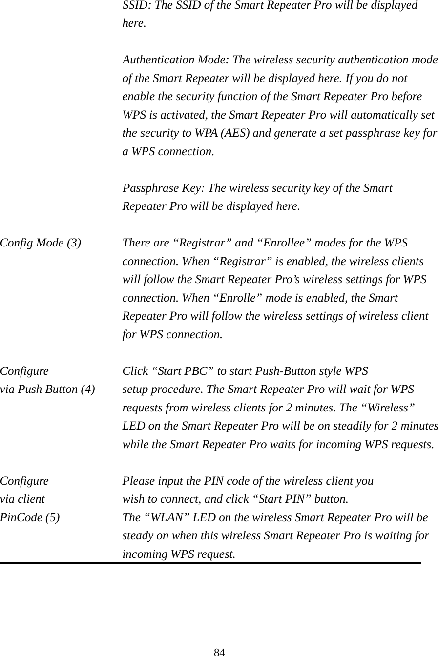 84  SSID: The SSID of the Smart Repeater Pro will be displayed here.  Authentication Mode: The wireless security authentication mode of the Smart Repeater will be displayed here. If you do not enable the security function of the Smart Repeater Pro before WPS is activated, the Smart Repeater Pro will automatically set the security to WPA (AES) and generate a set passphrase key for a WPS connection.  Passphrase Key: The wireless security key of the Smart Repeater Pro will be displayed here.  Config Mode (3)  There are “Registrar” and “Enrollee” modes for the WPS connection. When “Registrar” is enabled, the wireless clients will follow the Smart Repeater Pro’s wireless settings for WPS connection. When “Enrolle” mode is enabled, the Smart Repeater Pro will follow the wireless settings of wireless client for WPS connection.  Configure      Click “Start PBC” to start Push-Button style WPS via Push Button (4)  setup procedure. The Smart Repeater Pro will wait for WPS requests from wireless clients for 2 minutes. The “Wireless” LED on the Smart Repeater Pro will be on steadily for 2 minutes while the Smart Repeater Pro waits for incoming WPS requests.  Configure      Please input the PIN code of the wireless client you via client       wish to connect, and click “Start PIN” button. PinCode (5)  The “WLAN” LED on the wireless Smart Repeater Pro will be steady on when this wireless Smart Repeater Pro is waiting for incoming WPS request.   