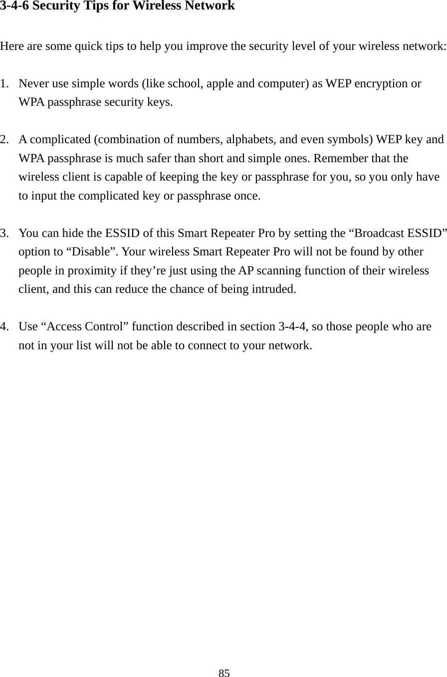 85 3-4-6 Security Tips for Wireless Network  Here are some quick tips to help you improve the security level of your wireless network:  1. Never use simple words (like school, apple and computer) as WEP encryption or WPA passphrase security keys.  2. A complicated (combination of numbers, alphabets, and even symbols) WEP key and WPA passphrase is much safer than short and simple ones. Remember that the wireless client is capable of keeping the key or passphrase for you, so you only have to input the complicated key or passphrase once.  3. You can hide the ESSID of this Smart Repeater Pro by setting the “Broadcast ESSID” option to “Disable”. Your wireless Smart Repeater Pro will not be found by other people in proximity if they’re just using the AP scanning function of their wireless client, and this can reduce the chance of being intruded.  4. Use “Access Control” function described in section 3-4-4, so those people who are not in your list will not be able to connect to your network. 