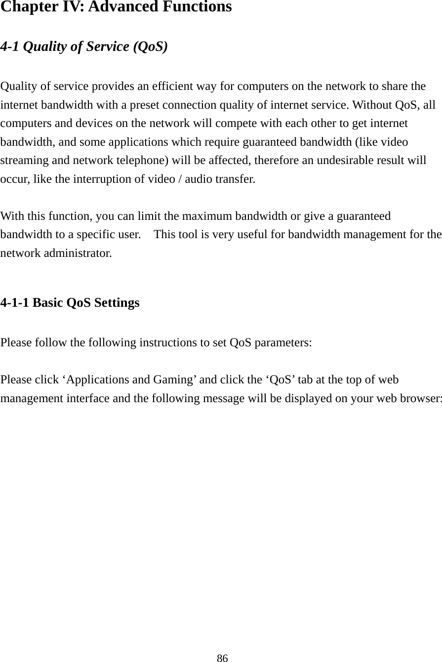 86 Chapter IV: Advanced Functions 4-1 Quality of Service (QoS)  Quality of service provides an efficient way for computers on the network to share the internet bandwidth with a preset connection quality of internet service. Without QoS, all computers and devices on the network will compete with each other to get internet bandwidth, and some applications which require guaranteed bandwidth (like video streaming and network telephone) will be affected, therefore an undesirable result will occur, like the interruption of video / audio transfer.    With this function, you can limit the maximum bandwidth or give a guaranteed bandwidth to a specific user.    This tool is very useful for bandwidth management for the network administrator.  4-1-1 Basic QoS Settings  Please follow the following instructions to set QoS parameters:  Please click ‘Applications and Gaming’ and click the ‘QoS’ tab at the top of web management interface and the following message will be displayed on your web browser:   