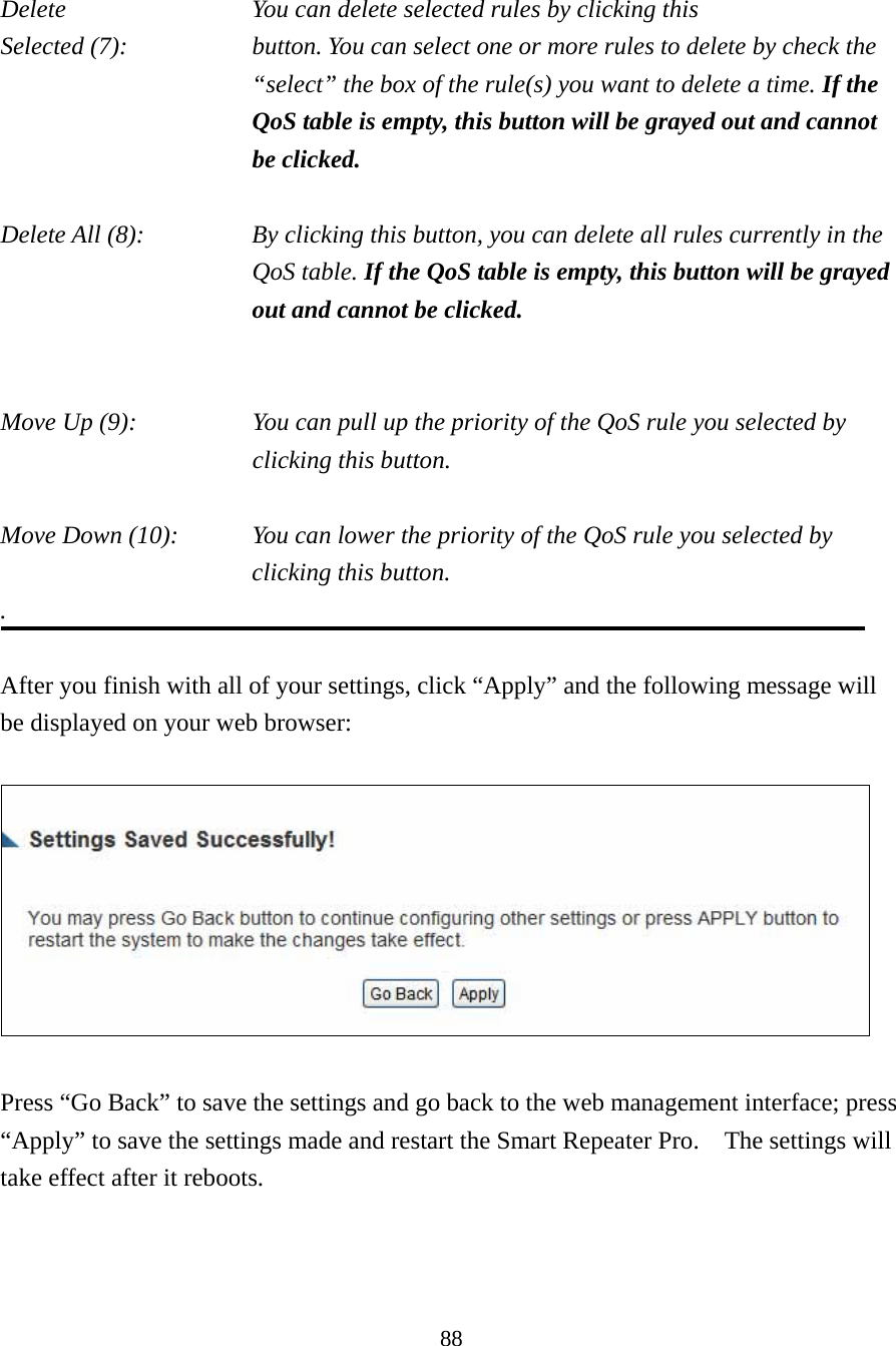 88  Delete          You can delete selected rules by clicking this Selected (7):    button. You can select one or more rules to delete by check the “select” the box of the rule(s) you want to delete a time. If the QoS table is empty, this button will be grayed out and cannot be clicked.  Delete All (8):    By clicking this button, you can delete all rules currently in the QoS table. If the QoS table is empty, this button will be grayed out and cannot be clicked.   Move Up (9):    You can pull up the priority of the QoS rule you selected by clicking this button.  Move Down (10):    You can lower the priority of the QoS rule you selected by clicking this button. .  After you finish with all of your settings, click “Apply” and the following message will be displayed on your web browser:    Press “Go Back” to save the settings and go back to the web management interface; press “Apply” to save the settings made and restart the Smart Repeater Pro.    The settings will take effect after it reboots. 