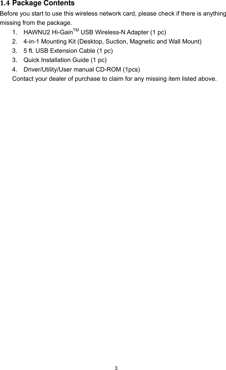  3 1.4 Package Contents Before you start to use this wireless network card, please check if there is anything missing from the package.     1.   HAWNU2 Hi-GainTM USB Wireless-N Adapter (1 pc) 2.    4-in-1 Mounting Kit (Desktop, Suction, Magnetic and Wall Mount)   3.    5 ft. USB Extension Cable (1 pc) 3.    Quick Installation Guide (1 pc)   4.   Driver/Utility/User manual CD-ROM (1pcs)  Contact your dealer of purchase to claim for any missing item listed above.         5 