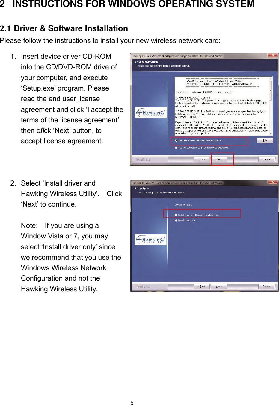  5  2  INSTRUCTIONS FOR WINDOWS OPERATING SYSTEM 2.1 Driver &amp; Software Installation Please follow the instructions to install your new wireless network card: 1.  Insert device driver CD-ROM into the CD/DVD-ROM drive of your computer, and execute ‘Setup.exe’ program. Please read the end user license agreement and click ‘I accept the terms of the license agreement’ then click ‘Next’ button, to accept license agreement. 2.  Select ‘Install driver and Hawking Wireless Utility’.    Click ‘Next’ to continue.    Note:    If you are using a Window Vista or 7, you may select ‘Install driver only’ since we recommend that you use the Windows Wireless Network Configuration and not the Hawking Wireless Utility.    