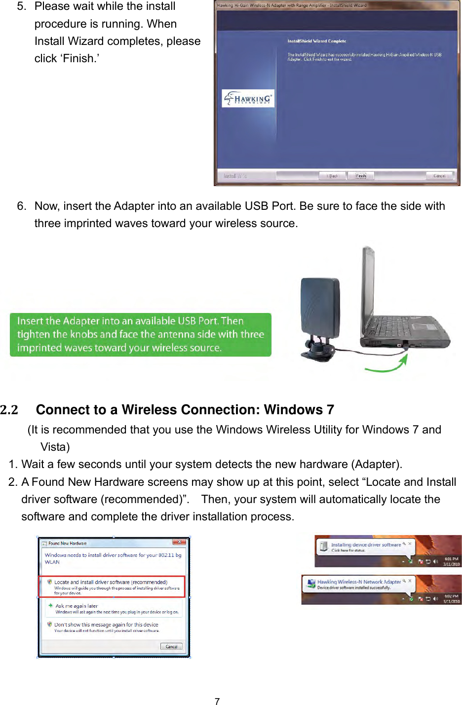  7 5.  Please wait while the install procedure is running. When Install Wizard completes, please click ‘Finish.’   6.  Now, insert the Adapter into an available USB Port. Be sure to face the side with three imprinted waves toward your wireless source.   2.2     Connect to a Wireless Connection: Windows 7 (It is recommended that you use the Windows Wireless Utility for Windows 7 and Vista) 1. Wait a few seconds until your system detects the new hardware (Adapter).     2. A Found New Hardware screens may show up at this point, select “Locate and Install driver software (recommended)”.    Then, your system will automatically locate the software and complete the driver installation process.       