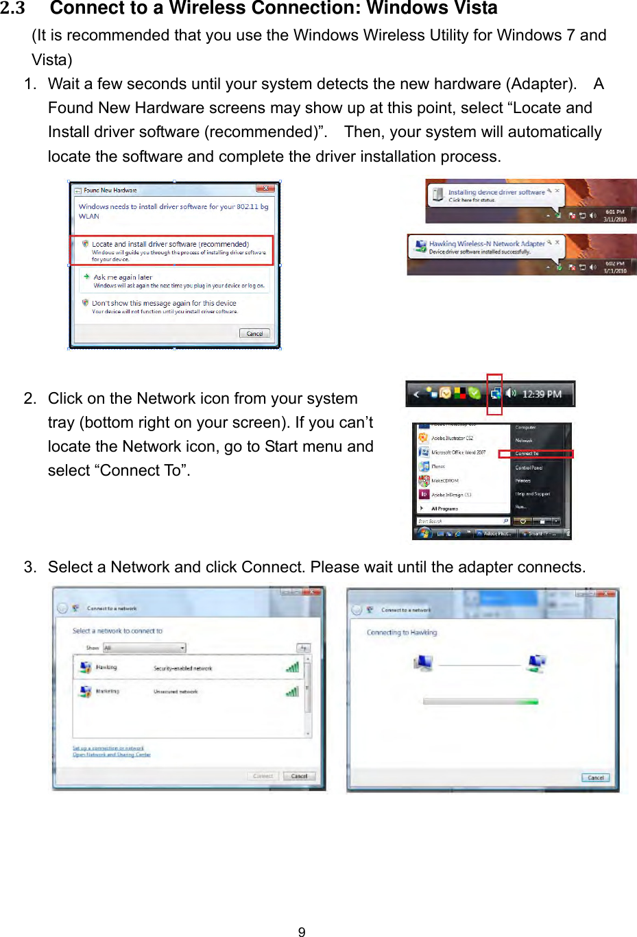  9  2.3     Connect to a Wireless Connection: Windows Vista (It is recommended that you use the Windows Wireless Utility for Windows 7 and Vista) 1.  Wait a few seconds until your system detects the new hardware (Adapter).    A Found New Hardware screens may show up at this point, select “Locate and Install driver software (recommended)”.    Then, your system will automatically locate the software and complete the driver installation process.   2.  Click on the Network icon from your system tray (bottom right on your screen). If you can’t locate the Network icon, go to Start menu and select “Connect To”.     3.  Select a Network and click Connect. Please wait until the adapter connects. 