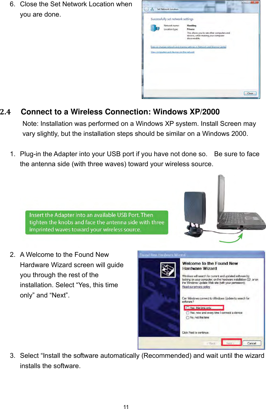  11 6.  Close the Set Network Location when you are done.  2.4     Connect to a Wireless Connection: Windows XP/2000 Note: Installation was performed on a Windows XP system. Install Screen may vary slightly, but the installation steps should be similar on a Windows 2000.      1.  Plug-in the Adapter into your USB port if you have not done so.    Be sure to face the antenna side (with three waves) toward your wireless source. 2.  A Welcome to the Found New Hardware Wizard screen will guide you through the rest of the installation. Select “Yes, this time only” and “Next”.    3.  Select “Install the software automatically (Recommended) and wait until the wizard installs the software. 