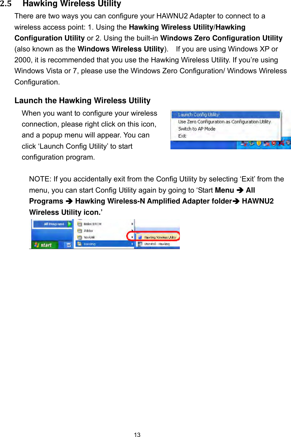  13 2.5   Hawking Wireless Utility There are two ways you can configure your HAWNU2 Adapter to connect to a wireless access point: 1. Using the Hawking Wireless Utility/Hawking Configuration Utility or 2. Using the built-in Windows Zero Configuration Utility (also known as the Windows Wireless Utility).    If you are using Windows XP or 2000, it is recommended that you use the Hawking Wireless Utility. If you’re using Windows Vista or 7, please use the Windows Zero Configuration/ Windows Wireless Configuration.  Launch the Hawking Wireless Utility When you want to configure your wireless connection, please right click on this icon, and a popup menu will appear. You can click ‘Launch Config Utility’ to start configuration program.  NOTE: If you accidentally exit from the Config Utility by selecting ‘Exit’ from the menu, you can start Config Utility again by going to ‘Start Menu  All Programs  Hawking Wireless-N Amplified Adapter folder HAWNU2 Wireless Utility icon.’      