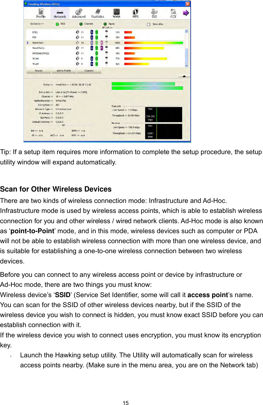  15  Tip: If a setup item requires more information to complete the setup procedure, the setup utility window will expand automatically.  Scan for Other Wireless Devices There are two kinds of wireless connection mode: Infrastructure and Ad-Hoc. Infrastructure mode is used by wireless access points, which is able to establish wireless connection for you and other wireless / wired network clients. Ad-Hoc mode is also known as ‘point-to-Point’ mode, and in this mode, wireless devices such as computer or PDA will not be able to establish wireless connection with more than one wireless device, and is suitable for establishing a one-to-one wireless connection between two wireless devices. Before you can connect to any wireless access point or device by infrastructure or Ad-Hoc mode, there are two things you must know: Wireless device’s ‘SSID’ (Service Set Identifier, some will call it access point’s name.   You can scan for the SSID of other wireless devices nearby, but if the SSID of the wireless device you wish to connect is hidden, you must know exact SSID before you can establish connection with it. If the wireless device you wish to connect uses encryption, you must know its encryption key.  -      Launch the Hawking setup utility. The Utility will automatically scan for wireless access points nearby. (Make sure in the menu area, you are on the Network tab)  