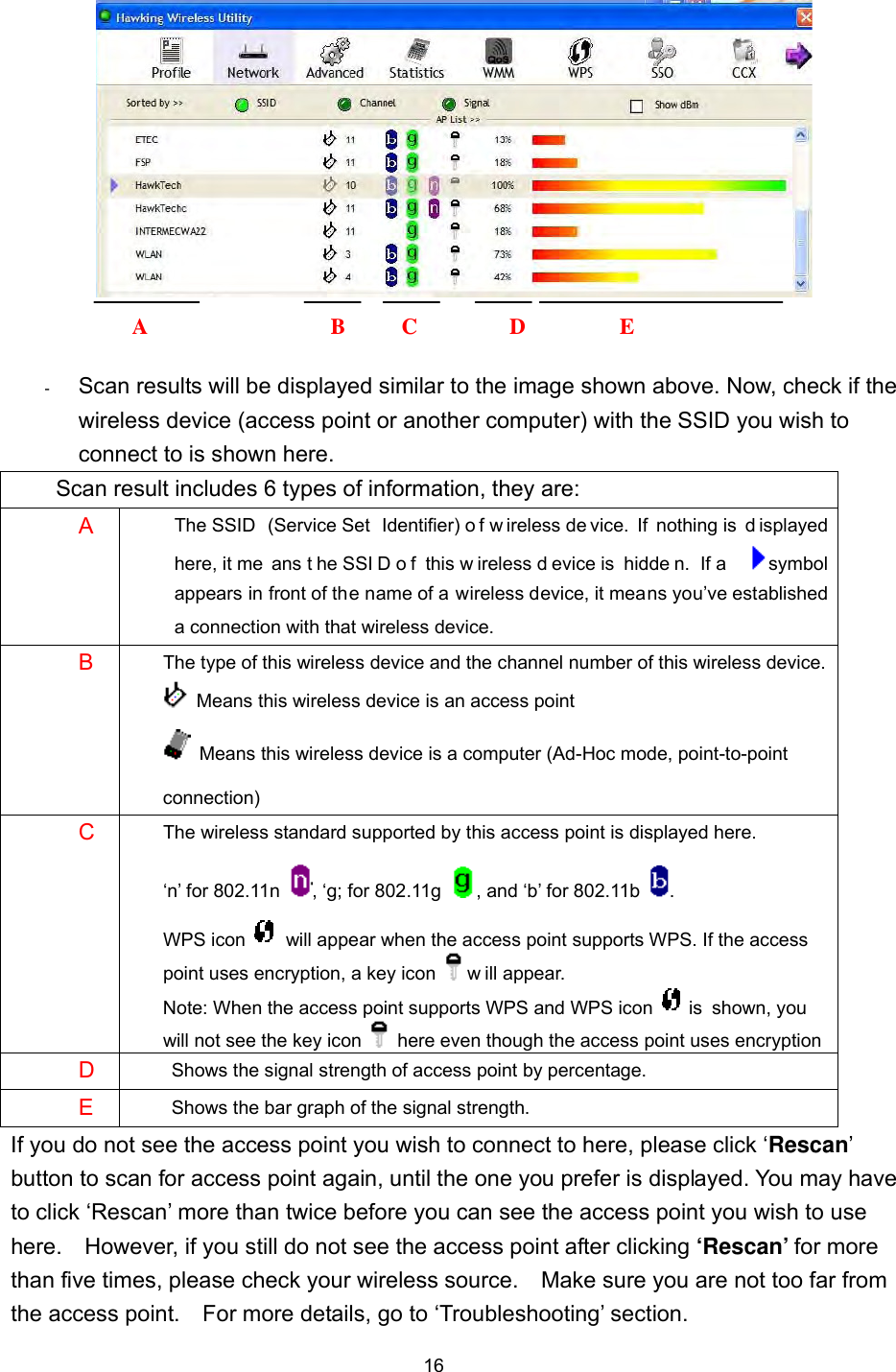  16    -      Scan results will be displayed similar to the image shown above. Now, check if the wireless device (access point or another computer) with the SSID you wish to connect to is shown here. Scan result includes 6 types of information, they are: A  The SSID  (Service Set  Identifier) o f w ireless de vice.  If  nothing is  d isplayed here, it me ans t he SSI D o f  this w ireless d evice is  hidde n.  If a  symbol appears in front of the name of a wireless device, it means you’ve established a connection with that wireless device. B  The type of this wireless device and the channel number of this wireless device.   Means this wireless device is an access point   Means this wireless device is a computer (Ad-Hoc mode, point-to-point connection) C  The wireless standard supported by this access point is displayed here.   ‘n’ for 802.11n  , ‘g; for 802.11g  , and ‘b’ for 802.11b  . WPS icon    will appear when the access point supports WPS. If the access point uses encryption, a key icon   w ill appear. Note: When the access point supports WPS and WPS icon   is  shown, you will not see the key icon    here even though the access point uses encryption D   Shows the signal strength of access point by percentage. E  Shows the bar graph of the signal strength. If you do not see the access point you wish to connect to here, please click ‘Rescan’ button to scan for access point again, until the one you prefer is displayed. You may have to click ‘Rescan’ more than twice before you can see the access point you wish to use here.    However, if you still do not see the access point after clicking ‘Rescan’ for more than five times, please check your wireless source.    Make sure you are not too far from the access point.    For more details, go to ‘Troubleshooting’ section.     A B C D E