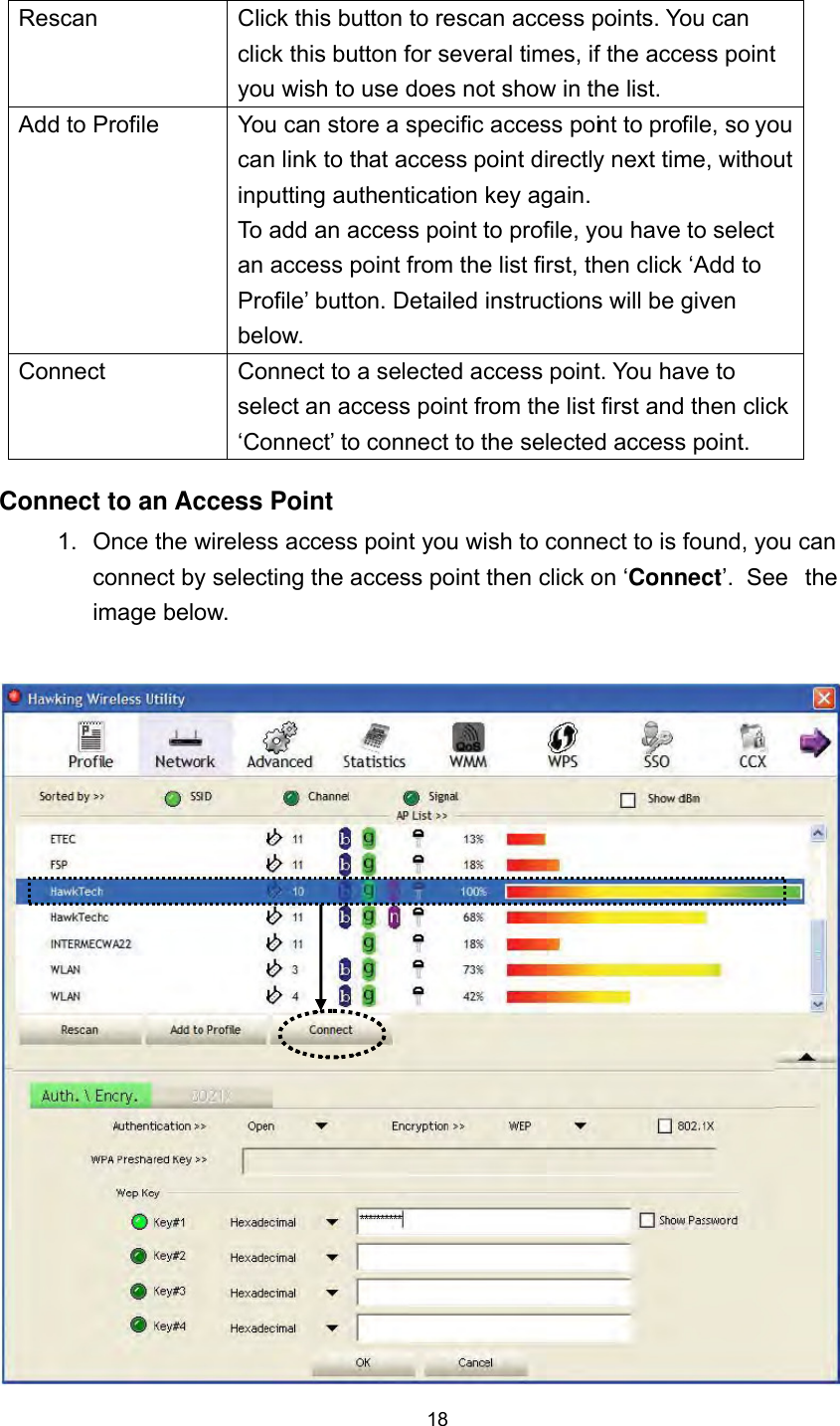  18 Rescan  Click this button to rescan access points. You can click this button for several times, if the access point you wish to use does not show in the list. Add to Profile  You can store a specific access point to profile, so you can link to that access point directly next time, without inputting authentication key again.   To add an access point to profile, you have to select an access point from the list first, then click ‘Add to Profile’ button. Detailed instructions will be given below. Connect  Connect to a selected access point. You have to select an access point from the list first and then click ‘Connect’ to connect to the selected access point. Connect to an Access Point 1.  Once the wireless access point you wish to connect to is found, you can connect by selecting the access point then click on ‘Connect’.  See  the image below.     