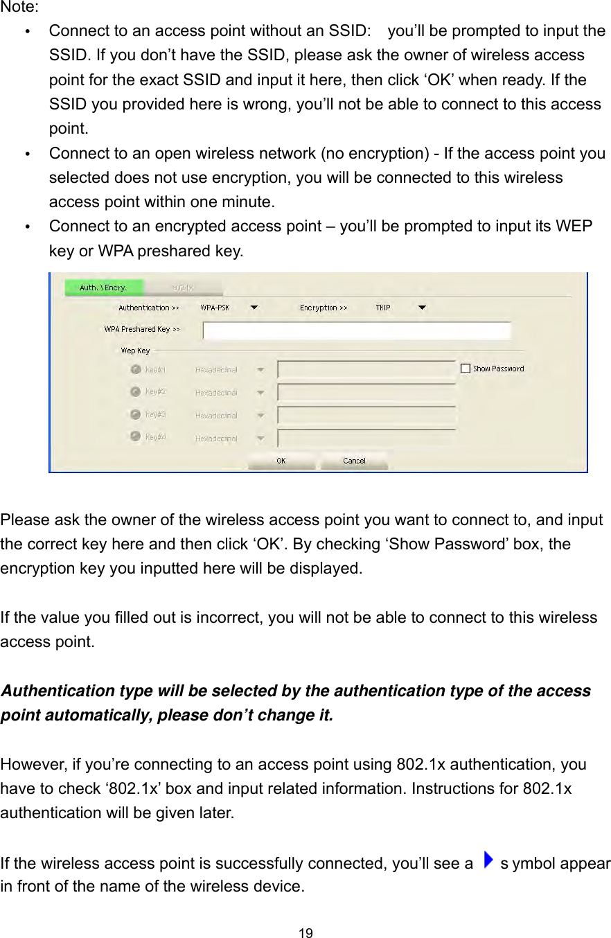  19   Note:       Connect to an access point without an SSID:    you’ll be prompted to input the SSID. If you don’t have the SSID, please ask the owner of wireless access point for the exact SSID and input it here, then click ‘OK’ when ready. If the SSID you provided here is wrong, you’ll not be able to connect to this access point.      Connect to an open wireless network (no encryption) - If the access point you selected does not use encryption, you will be connected to this wireless access point within one minute.        Connect to an encrypted access point – you’ll be prompted to input its WEP key or WPA preshared key.   Please ask the owner of the wireless access point you want to connect to, and input the correct key here and then click ‘OK’. By checking ‘Show Password’ box, the encryption key you inputted here will be displayed.    If the value you filled out is incorrect, you will not be able to connect to this wireless access point.  Authentication type will be selected by the authentication type of the access point automatically, please don’t change it.    However, if you’re connecting to an access point using 802.1x authentication, you have to check ‘802.1x’ box and input related information. Instructions for 802.1x authentication will be given later.  If the wireless access point is successfully connected, you’ll see a   s ymbol appear in front of the name of the wireless device. 