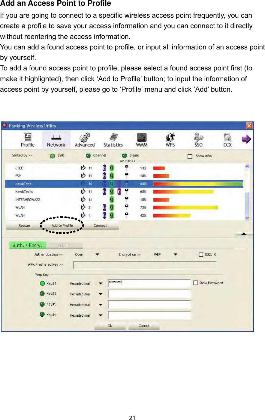  21 Add an Access Point to Profile If you are going to connect to a specific wireless access point frequently, you can create a profile to save your access information and you can connect to it directly without reentering the access information.     You can add a found access point to profile, or input all information of an access point by yourself.   To add a found access point to profile, please select a found access point first (to make it highlighted), then click ‘Add to Profile’ button; to input the information of access point by yourself, please go to ‘Profile’ menu and click ‘Add’ button.      