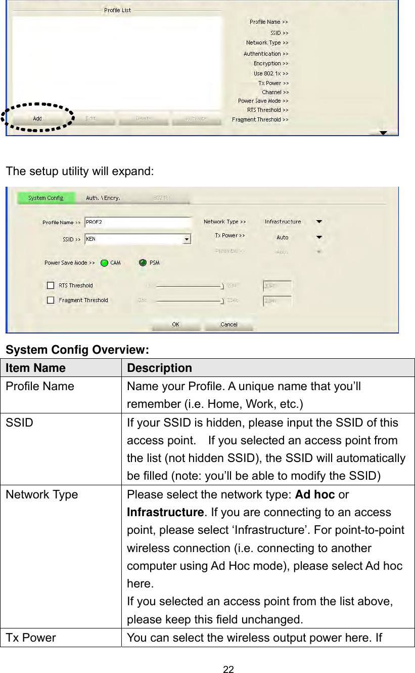  22   The setup utility will expand:  System Config Overview:   Item Name  Description Profile Name  Name your Profile. A unique name that you’ll remember (i.e. Home, Work, etc.)   SSID  If your SSID is hidden, please input the SSID of this access point.    If you selected an access point from the list (not hidden SSID), the SSID will automatically be filled (note: you’ll be able to modify the SSID) Network Type  Please select the network type: Ad hoc or Infrastructure. If you are connecting to an access point, please select ‘Infrastructure’. For point-to-point wireless connection (i.e. connecting to another computer using Ad Hoc mode), please select Ad hoc here.  If you selected an access point from the list above, please keep this field unchanged. Tx Power  You can select the wireless output power here. If 