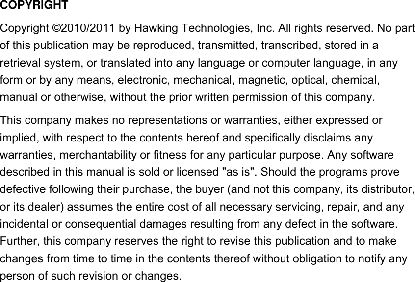  COPYRIGHT Copyright ©2010/2011 by Hawking Technologies, Inc. All rights reserved. No part of this publication may be reproduced, transmitted, transcribed, stored in a retrieval system, or translated into any language or computer language, in any form or by any means, electronic, mechanical, magnetic, optical, chemical, manual or otherwise, without the prior written permission of this company. This company makes no representations or warranties, either expressed or implied, with respect to the contents hereof and specifically disclaims any warranties, merchantability or fitness for any particular purpose. Any software described in this manual is sold or licensed &quot;as is&quot;. Should the programs prove defective following their purchase, the buyer (and not this company, its distributor, or its dealer) assumes the entire cost of all necessary servicing, repair, and any incidental or consequential damages resulting from any defect in the software. Further, this company reserves the right to revise this publication and to make changes from time to time in the contents thereof without obligation to notify any person of such revision or changes.             