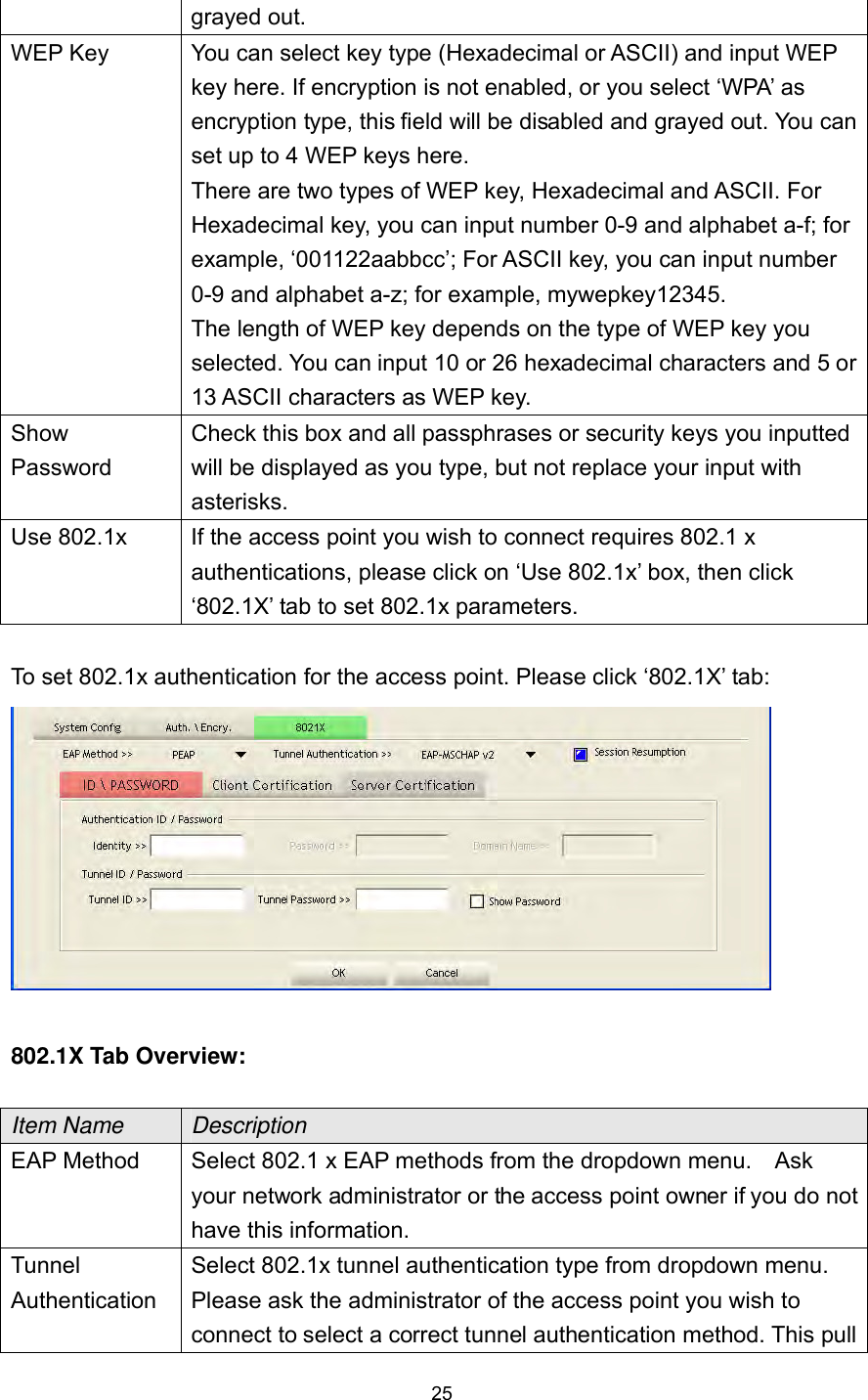  25 grayed out. WEP Key  You can select key type (Hexadecimal or ASCII) and input WEP key here. If encryption is not enabled, or you select ‘WPA’ as encryption type, this field will be disabled and grayed out. You can set up to 4 WEP keys here.   There are two types of WEP key, Hexadecimal and ASCII. For Hexadecimal key, you can input number 0-9 and alphabet a-f; for example, ‘001122aabbcc’; For ASCII key, you can input number 0-9 and alphabet a-z; for example, mywepkey12345.   The length of WEP key depends on the type of WEP key you selected. You can input 10 or 26 hexadecimal characters and 5 or 13 ASCII characters as WEP key. Show Password Check this box and all passphrases or security keys you inputted will be displayed as you type, but not replace your input with asterisks. Use 802.1x  If the access point you wish to connect requires 802.1 x authentications, please click on ‘Use 802.1x’ box, then click ‘802.1X’ tab to set 802.1x parameters.  To set 802.1x authentication for the access point. Please click ‘802.1X’ tab:   802.1X Tab Overview:  Item Name  Description EAP Method  Select 802.1 x EAP methods from the dropdown menu.    Ask your network administrator or the access point owner if you do not have this information. Tunnel Authentication Select 802.1x tunnel authentication type from dropdown menu. Please ask the administrator of the access point you wish to connect to select a correct tunnel authentication method. This pull 