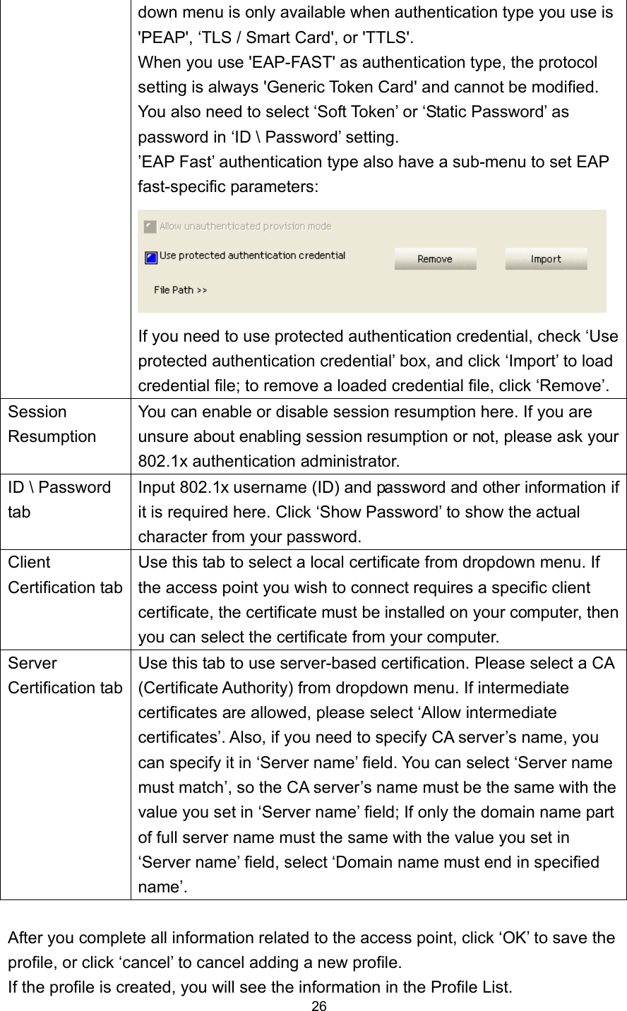  26 down menu is only available when authentication type you use is &apos;PEAP&apos;, ‘TLS / Smart Card&apos;, or &apos;TTLS&apos;.   When you use &apos;EAP-FAST&apos; as authentication type, the protocol setting is always &apos;Generic Token Card&apos; and cannot be modified. You also need to select ‘Soft Token’ or ‘Static Password’ as password in ‘ID \ Password’ setting. ’EAP Fast’ authentication type also have a sub-menu to set EAP fast-specific parameters:  If you need to use protected authentication credential, check ‘Use protected authentication credential’ box, and click ‘Import’ to load credential file; to remove a loaded credential file, click ‘Remove’. Session Resumption You can enable or disable session resumption here. If you are unsure about enabling session resumption or not, please ask your 802.1x authentication administrator. ID \ Password tab Input 802.1x username (ID) and password and other information if it is required here. Click ‘Show Password’ to show the actual character from your password. Client Certification tab Use this tab to select a local certificate from dropdown menu. If the access point you wish to connect requires a specific client certificate, the certificate must be installed on your computer, then you can select the certificate from your computer. Server Certification tab Use this tab to use server-based certification. Please select a CA (Certificate Authority) from dropdown menu. If intermediate certificates are allowed, please select ‘Allow intermediate certificates’. Also, if you need to specify CA server’s name, you can specify it in ‘Server name’ field. You can select ‘Server name must match’, so the CA server’s name must be the same with the value you set in ‘Server name’ field; If only the domain name part of full server name must the same with the value you set in ‘Server name’ field, select ‘Domain name must end in specified name’.  After you complete all information related to the access point, click ‘OK’ to save the profile, or click ‘cancel’ to cancel adding a new profile. If the profile is created, you will see the information in the Profile List. 